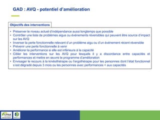 GAD : AVQ - potentiel d’amélioration
• Préserver le niveau actuel d’indépendance aussi longtemps que possible
• Contrôler une liste de problèmes aigus ou événements réversibles qui peuvent être source d’impact
sur les AVQ
• Inverser la perte fonctionnelle relevant d’un problème aigu ou d’un événement récent réversible
• Prévenir une perte fonctionnelle à venir
• Améliorer la performance si elle est inférieure à la capacité
• Cibler les interventions sur les AVQ pour lesquels il y a discordance entre capacités et
performances et mettre en œuvre le programme d’amélioration
• Envisager le recours à la kinésithérapie ou l’ergothérapie pour les personnes dont l’état fonctionnel
s’est dégradé depuis 3 mois ou les personnes avec performances < aux capacités
Objectifs des interventions
 