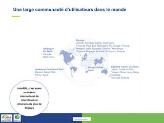 Une large communauté d’utilisateurs dans le monde
interRAI, c’est aussi
un réseau
international de
chercheurs et
cliniciens de plus de
35 pays
Retour au sommaire
 
