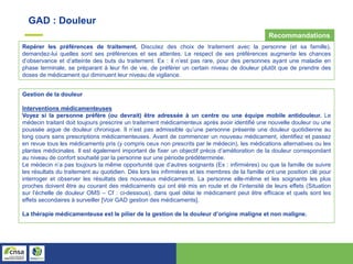 GAD : Douleur
Repérer les préférences de traitement. Discutez des choix de traitement avec la personne (et sa famille),
demandez-lui quelles sont ses préférences et ses attentes. Le respect de ses préférences augmente les chances
d’observance et d’atteinte des buts du traitement. Ex : il n’est pas rare, pour des personnes ayant une maladie en
phase terminale, se préparant à leur fin de vie, de préférer un certain niveau de douleur plutôt que de prendre des
doses de médicament qui diminuent leur niveau de vigilance.
Gestion de la douleur
Interventions médicamenteuses
Voyez si la personne préfère (ou devrait) être adressée à un centre ou une équipe mobile antidouleur. Le
médecin traitant doit toujours prescrire un traitement médicamenteux après avoir identifié une nouvelle douleur ou une
poussée aigue de douleur chronique. Il n’est pas admissible qu’une personne présente une douleur quotidienne au
long cours sans prescriptions médicamenteuses. Avant de commencer un nouveau médicament, identifiez et passez
en revue tous les médicaments pris (y compris ceux non prescrits par le médecin), les médications alternatives ou les
plantes médicinales. Il est également important de fixer un objectif précis d’amélioration de la douleur correspondant
au niveau de confort souhaité par la personne sur une période prédéterminée.
Le médecin n’a pas toujours la même opportunité que d’autres soignants (Ex : infirmières) ou que la famille de suivre
les résultats du traitement au quotidien. Dès lors les infirmières et les membres de la famille ont une position clé pour
interroger et observer les résultats des nouveaux médicaments. La personne elle-même et les soignants les plus
proches doivent être au courant des médicaments qui ont été mis en route et de l’intensité de leurs effets (Situation
sur l’échelle de douleur OMS – Cf : ci-dessous), dans quel délai le médicament peut être efficace et quels sont les
effets secondaires à surveiller [Voir GAD gestion des médicaments].
La thérapie médicamenteuse est le pilier de la gestion de la douleur d’origine maligne et non maligne.
Recommandations
 