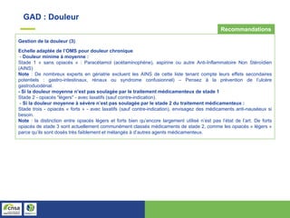 GAD : Douleur
Gestion de la douleur (3)
Echelle adaptée de l’OMS pour douleur chronique
- Douleur minime à moyenne :
Stade 1 « sans opiacés » : Paracétamol (acétaminophène), aspirine ou autre Anti-Inflammatoire Non Stéroïdien
(AINS)
Note : De nombreux experts en gériatrie excluent les AINS de cette liste tenant compte leurs effets secondaires
potentiels : gastro-intestinaux, rénaux ou syndrome confusionnel) – Pensez à la prévention de l’ulcère
gastroduodénal.
- Si la douleur moyenne n’est pas soulagée par le traitement médicamenteux de stade 1
Stade 2 - opiacés “légers" - avec laxatifs (sauf contre-indication).
- Si la douleur moyenne à sévère n’est pas soulagée par le stade 2 du traitement médicamenteux :
Stade trois - opiacés « forts » - avec laxatifs (sauf contre-indication), envisagez des médicaments anti-nauséeux si
besoin.
Note : la distinction entre opiacés légers et forts bien qu’encore largement utilisé n’est pas l’état de l’art. De forts
opiacés de stade 3 sont actuellement communément classés médicaments de stade 2, comme les opiacés « légers »
parce qu’ils sont dosés très faiblement et mélangés à d’autres agents médicamenteux.
Recommandations
 