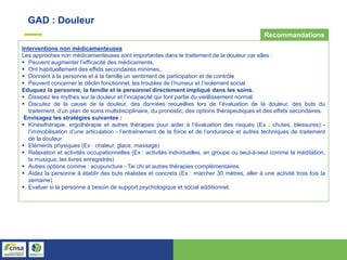 GAD : Douleur
Interventions non médicamenteuses
Les approches non médicamenteuses sont importantes dans le traitement de la douleur car elles :
 Peuvent augmenter l’efficacité des médicaments,
 Ont habituellement des effets secondaires minimes,
 Donnent à la personne et à la famille un sentiment de participation et de contrôle
 Peuvent concerner le déclin fonctionnel, les troubles de l’humeur et l’isolement social.
Eduquez la personne, la famille et le personnel directement impliqué dans les soins.
 Dissipez les mythes sur la douleur et l’incapacité qui font partie du vieillissement normal.
 Discutez de la cause de la douleur, des données recueillies lors de l’évaluation de la douleur, des buts du
traitement, d’un plan de soins multidisciplinaire, du pronostic, des options thérapeutiques et des effets secondaires.
Envisagez les stratégies suivantes :
 Kinésithérapie, ergothérapie et autres thérapies pour aider à l’évaluation des risques (Ex : chutes, blessures) -
l’immobilisation d’une articulation - l’entraînement de la force et de l’endurance et autres techniques de traitement
de la douleur
 Eléments physiques (Ex : chaleur, glace, massage)
 Relaxation et activités occupationnelles (Ex : activités individuelles, en groupe ou seul-à-seul comme la méditation,
la musique, les livres enregistrés)
 Autres options comme : acupuncture - Tai chi et autres thérapies complémentaires
 Aidez la personne à établir des buts réalistes et concrets (Ex : marcher 30 mètres, aller à une activité trois fois la
semaine)
 Evaluer si la personne a besoin de support psychologique et social additionnel.
Recommandations
 