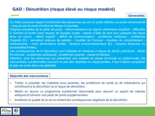 Ce GAD concerne l’apport nutritionnel des personnes qui ont un poids inférieur au poids recommandé
- mesuré par le score d’Indice de Masse Corporelle.
Origines possibles de la perte de poids : méconnaissance du régime alimentaire équilibré - difficultés
à marcher et avaler avec risques de fausses routes - besoin d’aide de tiers pour préparer les repas
et/ou se nourrir - déficit cognitif - déficit de communication - problèmes médicaux - problèmes
d’appétit (Ex : sensation précoce de satiété) - troubles de l’humeur - troubles du comportement -
médicaments - choix alimentaires limités - facteurs environnementaux (Ex : moyens financiers ou
accessibilité limités).
Les conséquences de la dénutrition sont néfastes et certaines à risque de décès prématuré : déclin
fonctionnel - problèmes cardiaques - problèmes cutanés - risque d’infection.
Attention, pour les personnes qui présentent une maladie en phase terminale ou préterminale, les
interventions nutritionnelles peuvent ne pas être désirées ou inappropriées, il faut d’abord considérer
le plan de soins dans une globalité
GAD : Dénutrition (risque élevé ou risque modéré)
Généralités
• Traiter, si possible, les maladies sous jacentes, les problèmes de santé ou de médications qui
contribuent à la dénutrition ou à risque de dénutrition.
• Mettre en œuvre un programme nutritionnel raisonnable pour assurer un apport de calories
adéquat et prévenir une perte de poids supplémentaire
• Améliorer la qualité de la vie en évitant les conséquences négatives de la dénutrition.
Objectifs des interventions
 