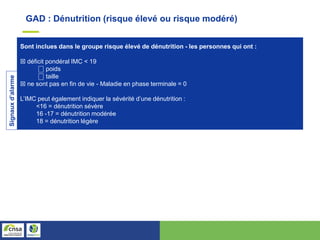 Sont inclues dans le groupe risque élevé de dénutrition - les personnes qui ont :
☒ déficit pondéral IMC < 19
⎕ poids
⎕ taille
☒ ne sont pas en fin de vie - Maladie en phase terminale = 0
L’IMC peut également indiquer la sévérité d’une dénutrition :
<16 = dénutrition sévère
16 -17 = dénutrition modérée
18 = dénutrition légère
Signaux
d’alarme
GAD : Dénutrition (risque élevé ou risque modéré)
 