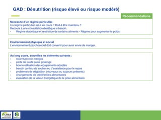 Nécessité d’un régime particulier.
Un régime particulier est-il en cours ? Doit-il être maintenu ?
Recours à une consultation diététique si besoin.
- Régime diabétique et restriction de certains aliments - Régime pour augmenter le poids
Environnement physique et social
L’environnement psychosocial doit convenir pour avoir envie de manger.
Au long cours, surveillez les éléments suivants :
- nourriture non mangée
- perte de poids puise prolonge
- bonne utilisation des équipements adaptés
- besoin continu de soutien ou d’assistance pour le repas
- problèmes de déglutition (nouveaux ou toujours présents)
- changements de préférences alimentaires
- évaluation de la valeur énergétique de la prise alimentaire
GAD : Dénutrition (risque élevé ou risque modéré)
Recommandations
 