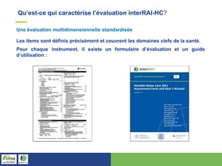 Qu’est-ce qui caractérise l’évaluation interRAI-HC?
Les items sont définis précisément et couvrent les domaines clefs de la santé.
Pour chaque instrument, il existe un formulaire d’évaluation et un guide
d’utilisation :
Une évaluation multidimensionnelle standardisée
 