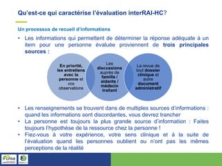 Qu’est-ce qui caractérise l’évaluation interRAI-HC?
Un processus de recueil d’informations
• Les informations qui permettent de déterminer la réponse adéquate à un
item pour une personne évaluée proviennent de trois principales
sources :
En priorité,
les entretiens
avec la
personne et
vos
observations
Les
discussions
auprès de
famille /
aidants /
médecin
traitant
La revue de
tout dossier
clinique et
autre
document
administratif
• Les renseignements se trouvent dans de multiples sources d’informations :
quand les informations sont discordantes, vous devrez trancher
• La personne est toujours la plus grande source d’information : Faites
toujours l’hypothèse de la ressource chez la personne !
• Fiez-vous à votre expérience, votre sens clinique et à la suite de
l’évaluation quand les personnes oublient ou n’ont pas les mêmes
perceptions de la réalité
 