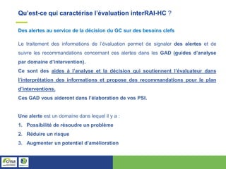 Qu’est-ce qui caractérise l’évaluation interRAI-HC ?
Des alertes au service de la décision du GC sur des besoins clefs
Le traitement des informations de l’évaluation permet de signaler des alertes et de
suivre les recommandations concernant ces alertes dans les GAD (guides d’analyse
par domaine d’intervention).
Ce sont des aides à l’analyse et la décision qui soutiennent l’évaluateur dans
l’interprétation des informations et propose des recommandations pour le plan
d’interventions.
Ces GAD vous aideront dans l’élaboration de vos PSI.
Une alerte est un domaine dans lequel il y a :
1. Possibilité de résoudre un problème
2. Réduire un risque
3. Augmenter un potentiel d’amélioration
 