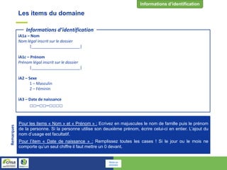 iA1a – Nom
Nom légal inscrit sur le dossier
|______________________|
iA1c – Prénom
Prénom légal inscrit sur le dossier
|______________________|
iA2 – Sexe
1 – Masculin
2 – Féminin
iA3 – Date de naissance
□□─□□─□□□□
Informations d’identification
Pour les items « Nom » et « Prénom » : Ecrivez en majuscules le nom de famille puis le prénom
de la personne. Si la personne utilise son deuxième prénom, écrire celui-ci en entier. L’ajout du
nom d’usage est facultatif.
Pour l’item « Date de naissance » : Remplissez toutes les cases ! Si le jour ou le mois ne
comporte qu’un seul chiffre il faut mettre un 0 devant.
Remarques Les items du domaine
Retour au
sommaire
 