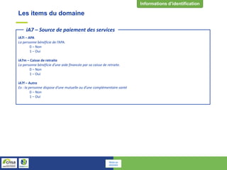 Les items du domaine
iA7l – APA
La personne bénéficie de l’APA.
0 – Non
1 – Oui
iA7m – Caisse de retraite
La personne bénéficie d’une aide financée par sa caisse de retraite.
0 – Non
1 – Oui
iA7f – Autre
Ex : la personne dispose d’une mutuelle ou d’une complémentaire santé
0 – Non
1 – Oui
iA7 – Source de paiement des services
Retour au
sommaire
 