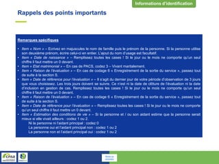 Rappels des points importants
Remarques spécifiques
• Item « Nom » – Ecrivez en majuscules le nom de famille puis le prénom de la personne. Si la personne utilise
son deuxième prénom, écrire celui-ci en entier. L’ajout du nom d’usage est facultatif.
• Item « Date de naissance » – Remplissez toutes les cases ! Si le jour ou le mois ne comporte qu’un seul
chiffre il faut mettre un 0 devant.
• Item « Etat matrimonial » – En cas de PACS, codez 3 – Vivant maritalement.
• Item « Raison de l’évaluation » – En cas de codage 6 « Enregistrement de la sortie du service », passez tout
de suite à la section S.
• Item « Date de référence pour l’évaluation » – Il s’agit du dernier jour de votre période d’observation de 3 jours
que vous choisissez. Les trois jours doivent se suivre. Ce n’est ni la date de clôture de l’évaluation ni la date
d’inclusion en gestion de cas. Remplissez toutes les cases ! Si le jour ou le mois ne comporte qu’un seul
chiffre il faut mettre un 0 devant.
• Item « Raison de l’évaluation » – En cas de codage 6 « Enregistrement de la sortie du service », passez tout
de suite à la section S.
• Item « Date de référence pour l’évaluation » – Remplissez toutes les cases ! Si le jour ou le mois ne comporte
qu’un seul chiffre il faut mettre un 0 devant.
• Item « Estimation des conditions de vie » – Si la personne et / ou son aidant estime que la personne serait
mieux si elle vivait ailleurs : codez 1 ou 2.
Ni la personne ni l’aidant principal : codez 0
La personne oui et l’aidant principal non : codez 1 ou 2
La personne non et l’aidant principal oui : codez 1 ou 2
Retour au
sommaire
 
