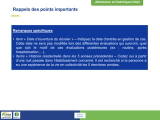 Remarques spécifiques
• Item « Date d’ouverture du dossier » – Indiquez la date d’entrée en gestion de cas.
Cette date ne sera pas modifiée lors des différentes évaluations qui suivront, quel
que soit le motif de ces évaluations postérieures (ex : routine, après
hospitalisation,…).
• Items « Histoire résidentielle dans les 5 années précédentes – Codez oui à partir
d’une nuit passée dans l’établissement concerné. Il est recherché si la personne a
eu une expérience de la vie en collectivité les 5 dernières années.
Rappels des points importants
Retour au
sommaire
 