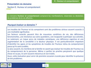 Présentation du domaine
Le domaine Humeur et comportement comprend les manifestations, observées ou déclarées,
de problèmes de la vie affective.
Les troubles de l’humeur et du comportent sont des problèmes sérieux souvent associés à
une morbidité significative.
Les facteurs associés peuvent être de mauvaises conditions de vie, des déficiences
fonctionnelles, une résistance aux soins quotidiens, une incapacité à participer aux activités,
un isolement, un risque accru de maladies somatiques, une déficience cognitive et une
augmentation de la sensibilité à la douleur physique. Il est particulièrement important
d’identifier les signes et les symptômes de troubles de l’humeur et/ou du comportement
parce qu’ils sont curables.
Le plus souvent, les membres de la famille ne savent pas évaluer les troubles de l’humeur ou
du comportement de la personne. Même si parfois les proches perçoivent que quelque
chose ne va pas, ils sont souvent méconnus et non traités.
Aussi, cette évaluation peut servir de première occasion cruciale pour identifier la présence
de tels problèmes.
Pourquoi évaluer ce domaine ?
Section E. Humeur et comportement
Retour au
sommaire
 