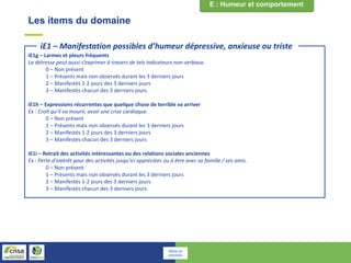 Les items du domaine
iE1g – Larmes et pleurs fréquents
La détresse peut aussi s’exprimer à travers de tels indicateurs non-verbaux.
0 – Non présent
1 – Présents mais non observés durant les 3 derniers jours
2 – Manifestés 1-2 jours des 3 derniers jours
3 – Manifestés chacun des 3 derniers jours
iE1h – Expressions récurrentes que quelque chose de terrible va arriver
Ex : Croît qu’il va mourir, avoir une crise cardiaque.
0 – Non présent
1 – Présents mais non observés durant les 3 derniers jours
2 – Manifestés 1-2 jours des 3 derniers jours
3 – Manifestés chacun des 3 derniers jours
iE1i – Retrait des activités intéressantes ou des relations sociales anciennes
Ex : Perte d’intérêt pour des activités jusqu’ici appréciées ou à être avec sa famille / ses amis.
0 – Non présent
1 – Présents mais non observés durant les 3 derniers jours
2 – Manifestés 1-2 jours des 3 derniers jours
3 – Manifestés chacun des 3 derniers jours
iE1 – Manifestation possibles d’humeur dépressive, anxieuse ou triste
Retour au
sommaire
 