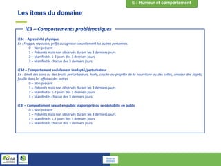 Les items du domaine
iE3c – Agressivité physique
Ex : Frappe, repousse, griffe ou agresse sexuellement les autres personnes.
0 – Non présent
1 – Présents mais non observés durant les 3 derniers jours
2 – Manifestés 1-2 jours des 3 derniers jours
3 – Manifestés chacun des 3 derniers jours
iE3d – Comportement socialement inadapté/perturbateur
Ex : Emet des sons ou des bruits perturbateurs, hurle, crache ou projette de la nourriture ou des selles, amasse des objets,
fouille dans les affaires des autres.
0 – Non présent
1 – Présents mais non observés durant les 3 derniers jours
2 – Manifestés 1-2 jours des 3 derniers jours
3 – Manifestés chacun des 3 derniers jours
iE3f – Comportement sexuel en public inapproprié ou se déshabille en public
0 – Non présent
1 – Présents mais non observés durant les 3 derniers jours
2 – Manifestés 1-2 jours des 3 derniers jours
3 – Manifestés chacun des 3 derniers jours
iE3 – Comportements problématiques
Retour au
sommaire
 