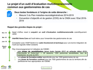 7
Le projet d’un outil d’évaluation multidimensionnelle
commun aux gestionnaires de cas
Rappel des grandes étapes du projet :
• Appel d’offres visant à acquérir un outil d’évaluation multidimensionnelle scientifiquement
validé
• interRAI Home Care est l’outil retenu pour l’ensemble des gestionnaires de cas
• Conception avec l’ASIP-Santé d’un cadre fonctionnel et technique pour une bonne intégration de
l’outil aux logiciels métier existants
• Plan d’accompagnement à l’utilisation de l’OEMD :
1. une phase de sensibilisation tenue toute l'année 2017 et achevée début 2018
(Normandie et Outre-mer) → 29 sessions, 1200 personnes sensibilisées, taux de
satisfaction de près de 85%
2. une phase de formation-métier approfondie pour les 1000 gestionnaires de cas
3. une phase de formation continue pour les 1000 gestionnaires de cas du territoire afin de
perfectionner leur appropriation de l’OEMD
Deux textes fondateurs à l’origine de cette démarche :
• Mesure 3 du Plan maladies-neurodégénératives 2014-2019
• Convention d’objectifs et de gestion (COG) de la CNSA avec l’Etat 2016-
2019
Nov -15
Mai -16
Juin -16
Depuis
2017
Retour au sommaire
 