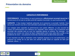 Présentation du domaine
CAPACITE ET PERFORMANCE
• PERFORMANCE : Il faut évaluer ce que la personne a effectivement accompli durant les 3
derniers jours et non pas ce qu’elle aurait été capable d’accomplir. Ce que la personne fait.
• CAPACITE : Il faut évaluer l’aptitude présumée de la personne à accomplir l’activité. Vous
devrez par moment vous fier à votre estimation personnelle. Ce que la personne pourrait faire.
• Les codages entre capacités et performances sont parfois différents. Le plus souvent les
niveaux de performances sont inférieurs aux capacités. Dans certains cas, la personne peut
accomplir des activités sans en avoir les capacités pleines et entières. Par exemple : une
personne qui conduit une voiture de façon indépendante (donc sans aide) alors qu’elle a des
problèmes de vision - une personne monte des marches alors qu’elle tombe sans arrêt.
• Il est important de faire la distinction entre l’aptitude physique et la non-performance, une
personne qui choisit de ne pas faire une activité qu’elle serait en capacité de faire (par
habitude, culture,…).
Remarques
Retour au
sommaire
 