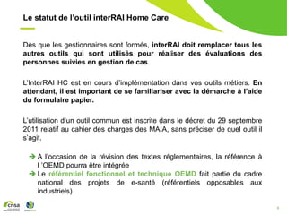 8
Le statut de l’outil interRAI Home Care
Dès que les gestionnaires sont formés, interRAI doit remplacer tous les
autres outils qui sont utilisés pour réaliser des évaluations des
personnes suivies en gestion de cas.
L’InterRAI HC est en cours d’implémentation dans vos outils métiers. En
attendant, il est important de se familiariser avec la démarche à l’aide
du formulaire papier.
L’utilisation d’un outil commun est inscrite dans le décret du 29 septembre
2011 relatif au cahier des charges des MAIA, sans préciser de quel outil il
s’agit.
 A l’occasion de la révision des textes réglementaires, la référence à
l ’OEMD pourra être intégrée
 Le référentiel fonctionnel et technique OEMD fait partie du cadre
national des projets de e-santé (référentiels opposables aux
industriels)
 