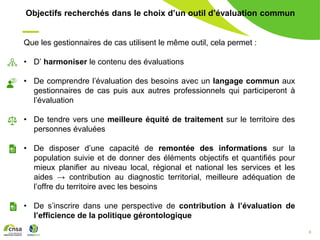 9
Objectifs recherchés dans le choix d’un outil d’évaluation commun
Que les gestionnaires de cas utilisent le même outil, cela permet :
• D’ harmoniser le contenu des évaluations
• De comprendre l’évaluation des besoins avec un langage commun aux
gestionnaires de cas puis aux autres professionnels qui participeront à
l’évaluation
• De tendre vers une meilleure équité de traitement sur le territoire des
personnes évaluées
• De disposer d’une capacité de remontée des informations sur la
population suivie et de donner des éléments objectifs et quantifiés pour
mieux planifier au niveau local, régional et national les services et les
aides → contribution au diagnostic territorial, meilleure adéquation de
l’offre du territoire avec les besoins
• De s’inscrire dans une perspective de contribution à l’évaluation de
l’efficience de la politique gérontologique
 