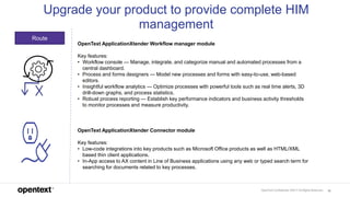 OpenText Confidential. ©2017 All Rights Reserved. 16
Route
Upgrade your product to provide complete HIM
management
OpenText ApplicationXtender Workflow manager module
Key features:
• Workflow console — Manage, integrate, and categorize manual and automated processes from a
central dashboard.
• Process and forms designers — Model new processes and forms with easy-to-use, web-based
editors.
• Insightful workflow analytics — Optimize processes with powerful tools such as real time alerts, 3D
drill-down graphs, and process statistics.
• Robust process reporting — Establish key performance indicators and business activity thresholds
to monitor processes and measure productivity.
OpenText ApplicationXtender Connector module
Key features:
• Low-code integrations into key products such as Microsoft Office products as well as HTML/XML
based thin client applications.
• In-App access to AX content in Line of Business applications using any web or typed search term for
searching for documents related to key processes.
 