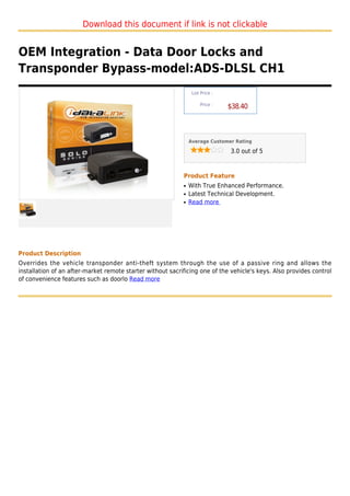 Download this document if link is not clickable


OEM Integration - Data Door Locks and
Transponder Bypass-model:ADS-DLSL CH1
                                                                 List Price :

                                                                     Price :
                                                                                $38.40



                                                                Average Customer Rating

                                                                                3.0 out of 5



                                                            Product Feature
                                                            q   With True Enhanced Performance.
                                                            q   Latest Technical Development.
                                                            q   Read more




Product Description
Overrides the vehicle transponder anti-theft system through the use of a passive ring and allows the
installation of an after-market remote starter without sacrificing one of the vehicle's keys. Also provides control
of convenience features such as doorlo Read more
 