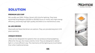 We usually use CREE, Philips, Osram LED chip for lighting. They have
extremely long lifespans (50,000 to 100,000 hours or more), very high energy
efficiency, extremely high light quality and little to no maintenance costs. 
Meanwell and Seson led driver are options. They can provide long-term 5-10
years warranty.
LEDs can be designed into systems that can produce amazing lighting
effects for the eye, the mood, and the mind. They are designed to deliver
light in a more efficient way. The mechanics of the lighting are much better
than other traditional lamps.
 