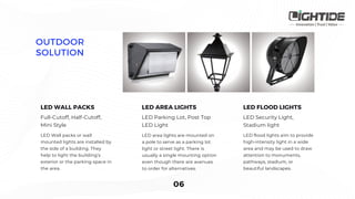 LED Parking Lot, Post Top
LED Light
LED area lights are mounted on
a pole to serve as a parking lot
light or street light. There is
usually a single mounting option
even though there are avenues
to order for alternatives.
Full-Cutoff, Half-Cutoff,
Mini Style
LED Wall packs or wall
mounted lights are installed by
the side of a building. They
help to light the building’s
exterior or the parking space in
the area.
LED Security Light,
Stadium light
LED flood lights aim to provide
high-intensity light in a wide
area and may be used to draw
attention to monuments,
pathways, stadium, or
beautiful landscapes.
 