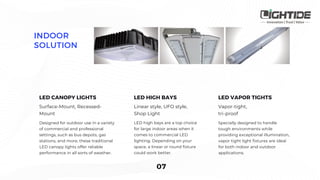 Surface-Mount, Recessed-
Mount
Designed for outdoor use in a variety
of commercial and professional
settings, such as bus depots, gas
stations, and more, these traditional
LED canopy lights offer reliable
performance in all sorts of weather.
Linear style, UFO style,
Shop Light
LED high bays are a top choice
for large indoor areas when it
comes to commercial LED
lighting. Depending on your
space, a linear or round fixture
could work better.
Vapor-tight,
tri-proof
Specially designed to handle
tough environments while
providing exceptional illumination,
vapor tight light fixtures are ideal
for both indoor and outdoor
applications.
 