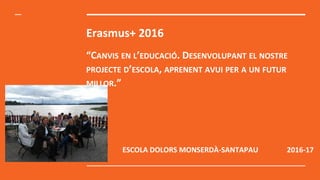 Erasmus+ 2016
“CANVIS EN L’EDUCACIÓ. DESENVOLUPANT EL NOSTRE
PROJECTE D’ESCOLA, APRENENT AVUI PER A UN FUTUR
MILLOR.”
ESCOLA DOLORS MONSERDÀ-SANTAPAU 2016-17
 