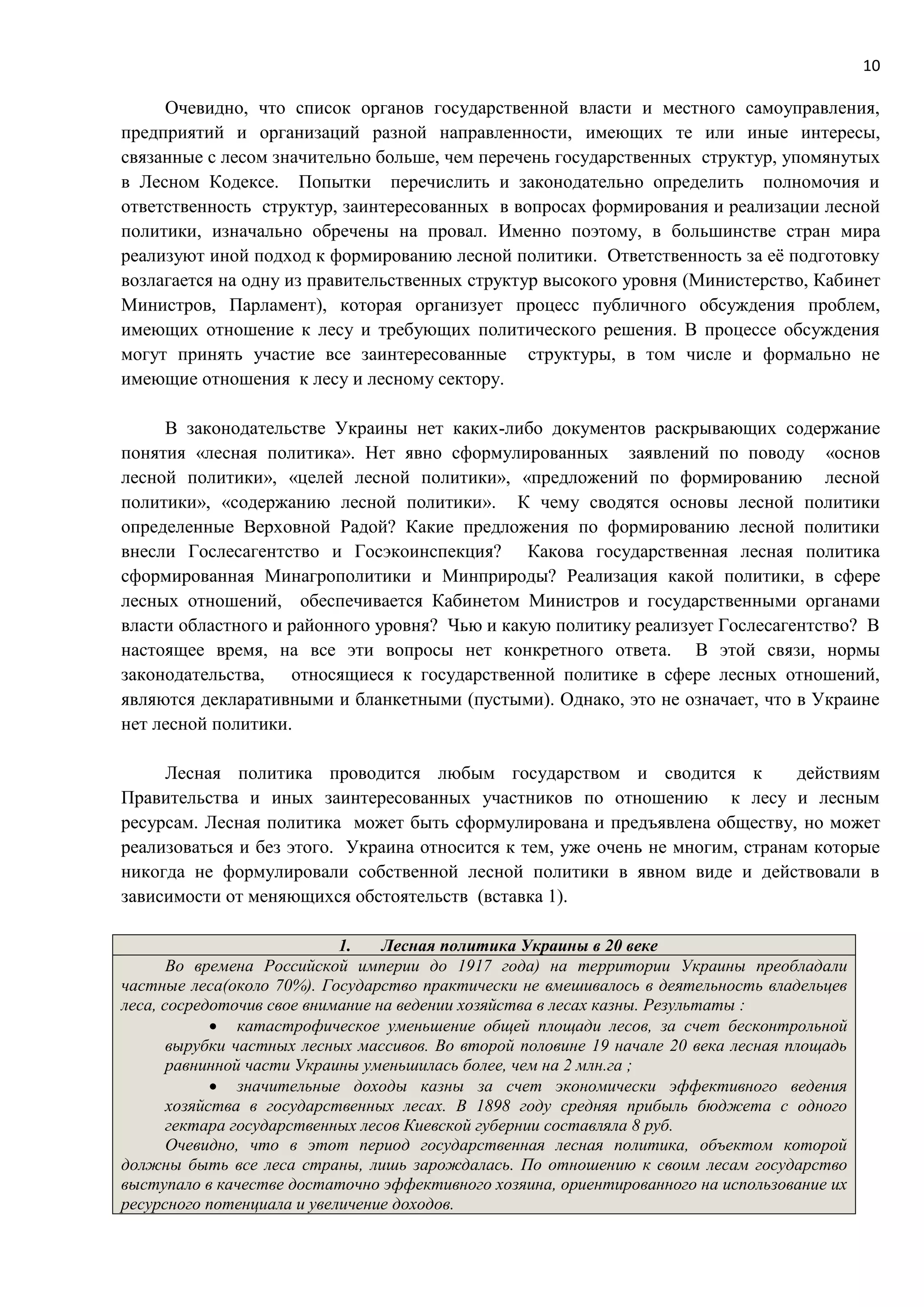 10
Очевидно, что список органов государственной власти и местного самоуправления,
предприятий и организаций разной направленности, имеющих те или иные интересы,
связанные с лесом значительно больше, чем перечень государственных структур, упомянутых
в Лесном Кодексе. Попытки перечислить и законодательно определить полномочия и
ответственность структур, заинтересованных в вопросах формирования и реализации лесной
политики, изначально обречены на провал. Именно поэтому, в большинстве стран мира
реализуют иной подход к формированию лесной политики. Ответственность за её подготовку
возлагается на одну из правительственных структур высокого уровня (Министерство, Кабинет
Министров, Парламент), которая организует процесс публичного обсуждения проблем,
имеющих отношение к лесу и требующих политического решения. В процессе обсуждения
могут принять участие все заинтересованные структуры, в том числе и формально не
имеющие отношения к лесу и лесному сектору.
В законодательстве Украины нет каких-либо документов раскрывающих содержание
понятия «лесная политика». Нет явно сформулированных заявлений по поводу «основ
лесной политики», «целей лесной политики», «предложений по формированию лесной
политики», «содержанию лесной политики». К чему сводятся основы лесной политики
определенные Верховной Радой? Какие предложения по формированию лесной политики
внесли Гослесагентство и Госэкоинспекция? Какова государственная лесная политика
сформированная Минагрополитики и Минприроды? Реализация какой политики, в сфере
лесных отношений, обеспечивается Кабинетом Министров и государственными органами
власти областного и районного уровня? Чью и какую политику реализует Гослесагентство? В
настоящее время, на все эти вопросы нет конкретного ответа. В этой связи, нормы
законодательства, относящиеся к государственной политике в сфере лесных отношений,
являются декларативными и бланкетными (пустыми). Однако, это не означает, что в Украине
нет лесной политики.
Лесная политика проводится любым государством и сводится к действиям
Правительства и иных заинтересованных участников по отношению к лесу и лесным
ресурсам. Лесная политика может быть сформулирована и предъявлена обществу, но может
реализоваться и без этого. Украина относится к тем, уже очень не многим, странам которые
никогда не формулировали собственной лесной политики в явном виде и действовали в
зависимости от меняющихся обстоятельств (вставка 1).
1. Лесная политика Украины в 20 веке
Во времена Российской империи до 1917 года) на территории Украины преобладали
частные леса(около 70%). Государство практически не вмешивалось в деятельность владельцев
леса, сосредоточив свое внимание на ведении хозяйства в лесах казны. Результаты :
 катастрофическое уменьшение общей площади лесов, за счет бесконтрольной
вырубки частных лесных массивов. Во второй половине 19 начале 20 века лесная площадь
равнинной части Украины уменьшилась более, чем на 2 млн.га ;
 значительные доходы казны за счет экономически эффективного ведения
хозяйства в государственных лесах. В 1898 году средняя прибыль бюджета с одного
гектара государственных лесов Киевской губернии составляла 8 руб.
Очевидно, что в этот период государственная лесная политика, объектом которой
должны быть все леса страны, лишь зарождалась. По отношению к своим лесам государство
выступало в качестве достаточно эффективного хозяина, ориентированного на использование их
ресурсного потенциала и увеличение доходов.
 