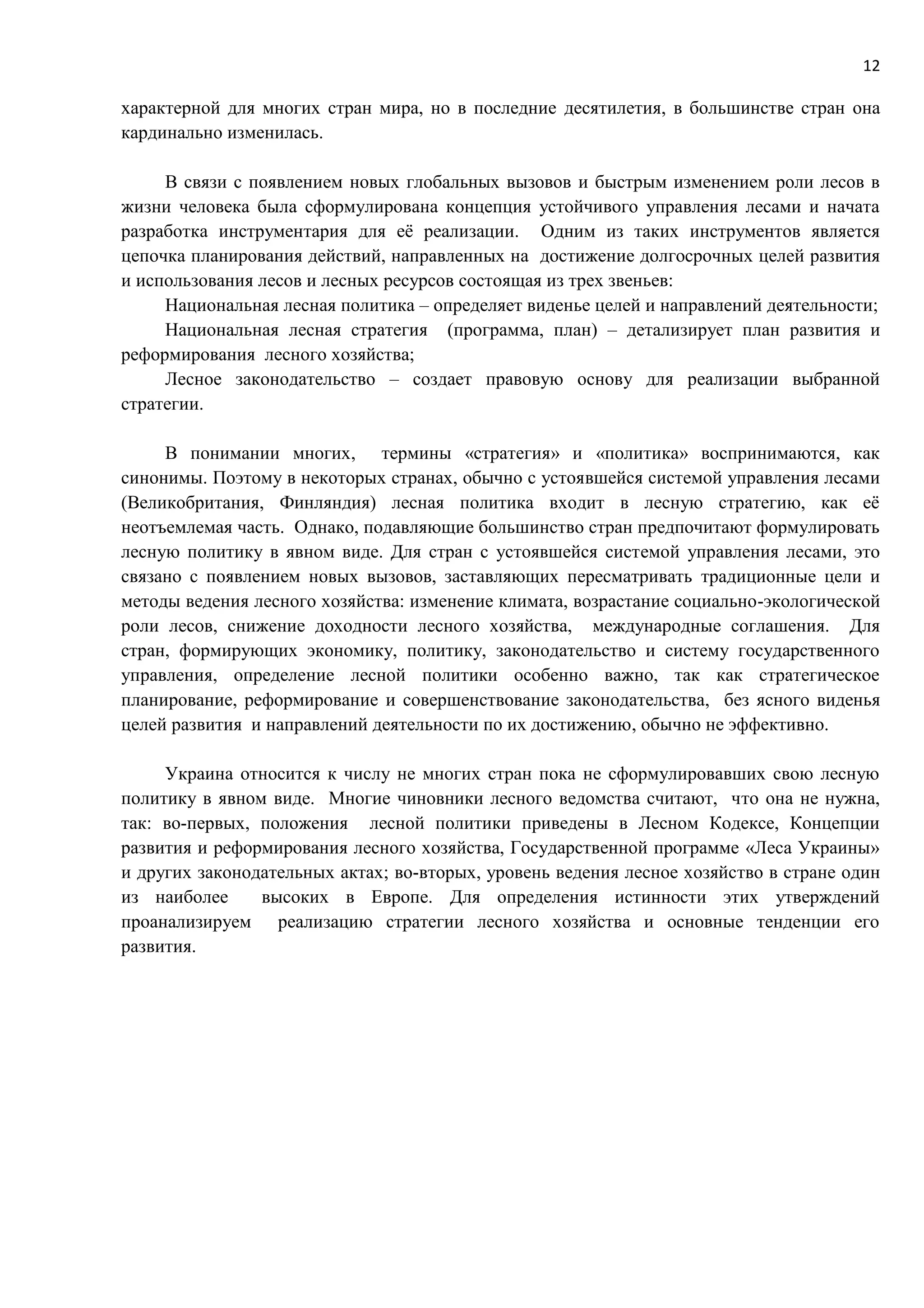 12
характерной для многих стран мира, но в последние десятилетия, в большинстве стран она
кардинально изменилась.
В связи с появлением новых глобальных вызовов и быстрым изменением роли лесов в
жизни человека была сформулирована концепция устойчивого управления лесами и начата
разработка инструментария для её реализации. Одним из таких инструментов является
цепочка планирования действий, направленных на достижение долгосрочных целей развития
и использования лесов и лесных ресурсов состоящая из трех звеньев:
Национальная лесная политика – определяет виденье целей и направлений деятельности;
Национальная лесная стратегия (программа, план) – детализирует план развития и
реформирования лесного хозяйства;
Лесное законодательство – создает правовую основу для реализации выбранной
стратегии.
В понимании многих, термины «стратегия» и «политика» воспринимаются, как
синонимы. Поэтому в некоторых странах, обычно с устоявшейся системой управления лесами
(Великобритания, Финляндия) лесная политика входит в лесную стратегию, как её
неотъемлемая часть. Однако, подавляющие большинство стран предпочитают формулировать
лесную политику в явном виде. Для стран с устоявшейся системой управления лесами, это
связано с появлением новых вызовов, заставляющих пересматривать традиционные цели и
методы ведения лесного хозяйства: изменение климата, возрастание социально-экологической
роли лесов, снижение доходности лесного хозяйства, международные соглашения. Для
стран, формирующих экономику, политику, законодательство и систему государственного
управления, определение лесной политики особенно важно, так как стратегическое
планирование, реформирование и совершенствование законодательства, без ясного виденья
целей развития и направлений деятельности по их достижению, обычно не эффективно.
Украина относится к числу не многих стран пока не сформулировавших свою лесную
политику в явном виде. Многие чиновники лесного ведомства считают, что она не нужна,
так: во-первых, положения лесной политики приведены в Лесном Кодексе, Концепции
развития и реформирования лесного хозяйства, Государственной программе «Леса Украины»
и других законодательных актах; во-вторых, уровень ведения лесное хозяйство в стране один
из наиболее высоких в Европе. Для определения истинности этих утверждений
проанализируем реализацию стратегии лесного хозяйства и основные тенденции его
развития.
 