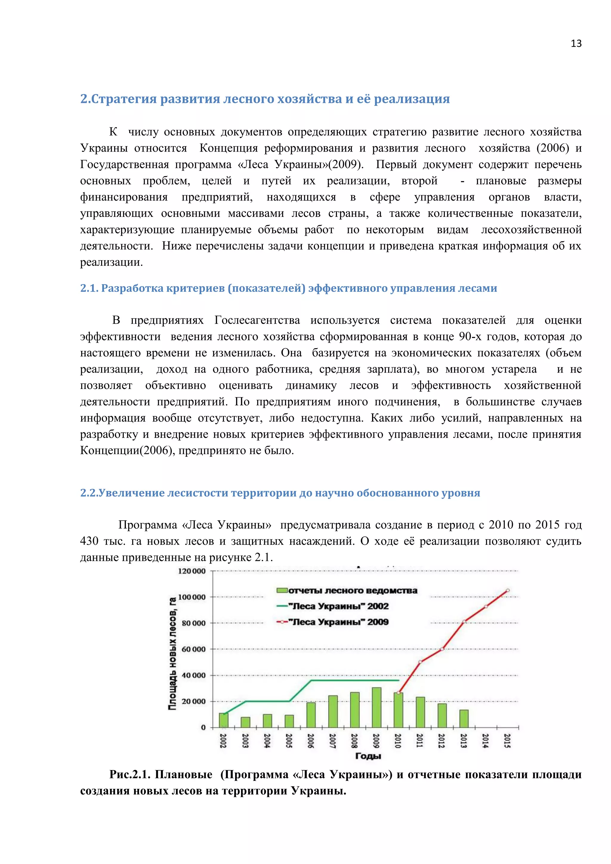 13
2.Стратегия развития лесного хозяйства и её реализация
К числу основных документов определяющих стратегию развитие лесного хозяйства
Украины относится Концепция реформирования и развития лесного хозяйства (2006) и
Государственная программа «Леса Украины»(2009). Первый документ содержит перечень
основных проблем, целей и путей их реализации, второй - плановые размеры
финансирования предприятий, находящихся в сфере управления органов власти,
управляющих основными массивами лесов страны, а также количественные показатели,
характеризующие планируемые объемы работ по некоторым видам лесохозяйственной
деятельности. Ниже перечислены задачи концепции и приведена краткая информация об их
реализации.
2.1. Разработка критериев (показателей) эффективного управления лесами
В предприятиях Гослесагентства используется система показателей для оценки
эффективности ведения лесного хозяйства сформированная в конце 90-х годов, которая до
настоящего времени не изменилась. Она базируется на экономических показателях (объем
реализации, доход на одного работника, средняя зарплата), во многом устарела и не
позволяет объективно оценивать динамику лесов и эффективность хозяйственной
деятельности предприятий. По предприятиям иного подчинения, в большинстве случаев
информация вообще отсутствует, либо недоступна. Каких либо усилий, направленных на
разработку и внедрение новых критериев эффективного управления лесами, после принятия
Концепции(2006), предпринято не было.
2.2.Увеличение лесистости территории до научно обоснованного уровня
Программа «Леса Украины» предусматривала создание в период с 2010 по 2015 год
430 тыс. га новых лесов и защитных насаждений. О ходе её реализации позволяют судить
данные приведенные на рисунке 2.1.
Рис.2.1. Плановые (Программа «Леса Украины») и отчетные показатели площади
создания новых лесов на территории Украины.
 