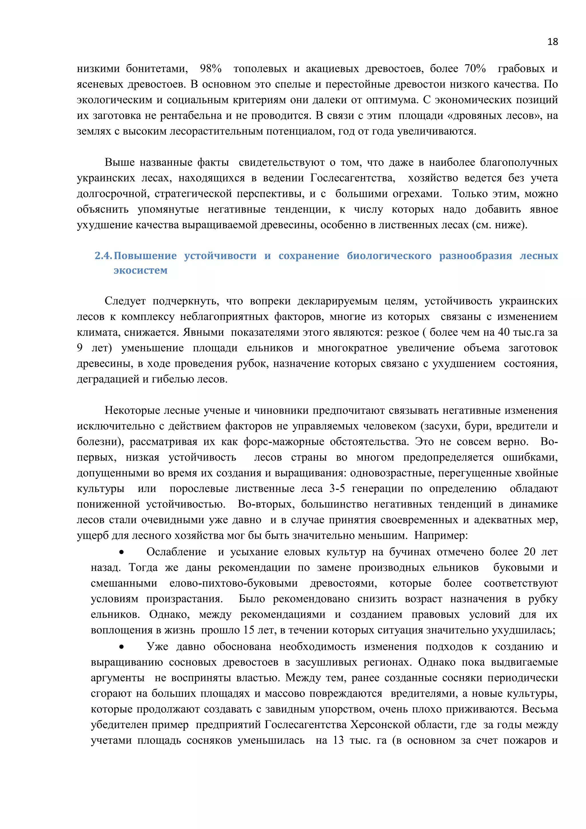 18
низкими бонитетами, 98% тополевых и акациевых древостоев, более 70% грабовых и
ясеневых древостоев. В основном это спелые и перестойные древостои низкого качества. По
экологическим и социальным критериям они далеки от оптимума. С экономических позиций
их заготовка не рентабельна и не проводится. В связи с этим площади «дровяных лесов», на
землях с высоким лесорастительным потенциалом, год от года увеличиваются.
Выше названные факты свидетельствуют о том, что даже в наиболее благополучных
украинских лесах, находящихся в ведении Гослесагентства, хозяйство ведется без учета
долгосрочной, стратегической перспективы, и с большими огрехами. Только этим, можно
объяснить упомянутые негативные тенденции, к числу которых надо добавить явное
ухудшение качества выращиваемой древесины, особенно в лиственных лесах (см. ниже).
2.4.Повышение устойчивости и сохранение биологического разнообразия лесных
экосистем
Следует подчеркнуть, что вопреки декларируемым целям, устойчивость украинских
лесов к комплексу неблагоприятных факторов, многие из которых связаны с изменением
климата, снижается. Явными показателями этого являются: резкое ( более чем на 40 тыс.га за
9 лет) уменьшение площади ельников и многократное увеличение объема заготовок
древесины, в ходе проведения рубок, назначение которых связано с ухудшением состояния,
деградацией и гибелью лесов.
Некоторые лесные ученые и чиновники предпочитают связывать негативные изменения
исключительно с действием факторов не управляемых человеком (засухи, бури, вредители и
болезни), рассматривая их как форс-мажорные обстоятельства. Это не совсем верно. Во-
первых, низкая устойчивость лесов страны во многом предопределяется ошибками,
допущенными во время их создания и выращивания: одновозрастные, перегущенные хвойные
культуры или порослевые лиственные леса 3-5 генерации по определению обладают
пониженной устойчивостью. Во-вторых, большинство негативных тенденций в динамике
лесов стали очевидными уже давно и в случае принятия своевременных и адекватных мер,
ущерб для лесного хозяйства мог бы быть значительно меньшим. Например:
 Ослабление и усыхание еловых культур на бучинах отмечено более 20 лет
назад. Тогда же даны рекомендации по замене производных ельников буковыми и
смешанными елово-пихтово-буковыми древостоями, которые более соответствуют
условиям произрастания. Было рекомендовано снизить возраст назначения в рубку
ельников. Однако, между рекомендациями и созданием правовых условий для их
воплощения в жизнь прошло 15 лет, в течении которых ситуация значительно ухудшилась;
 Уже давно обоснована необходимость изменения подходов к созданию и
выращиванию сосновых древостоев в засушливых регионах. Однако пока выдвигаемые
аргументы не восприняты властью. Между тем, ранее созданные сосняки периодически
сгорают на больших площадях и массово повреждаются вредителями, а новые культуры,
которые продолжают создавать с завидным упорством, очень плохо приживаются. Весьма
убедителен пример предприятий Гослесагентства Херсонской области, где за годы между
учетами площадь сосняков уменьшилась на 13 тыс. га (в основном за счет пожаров и
 