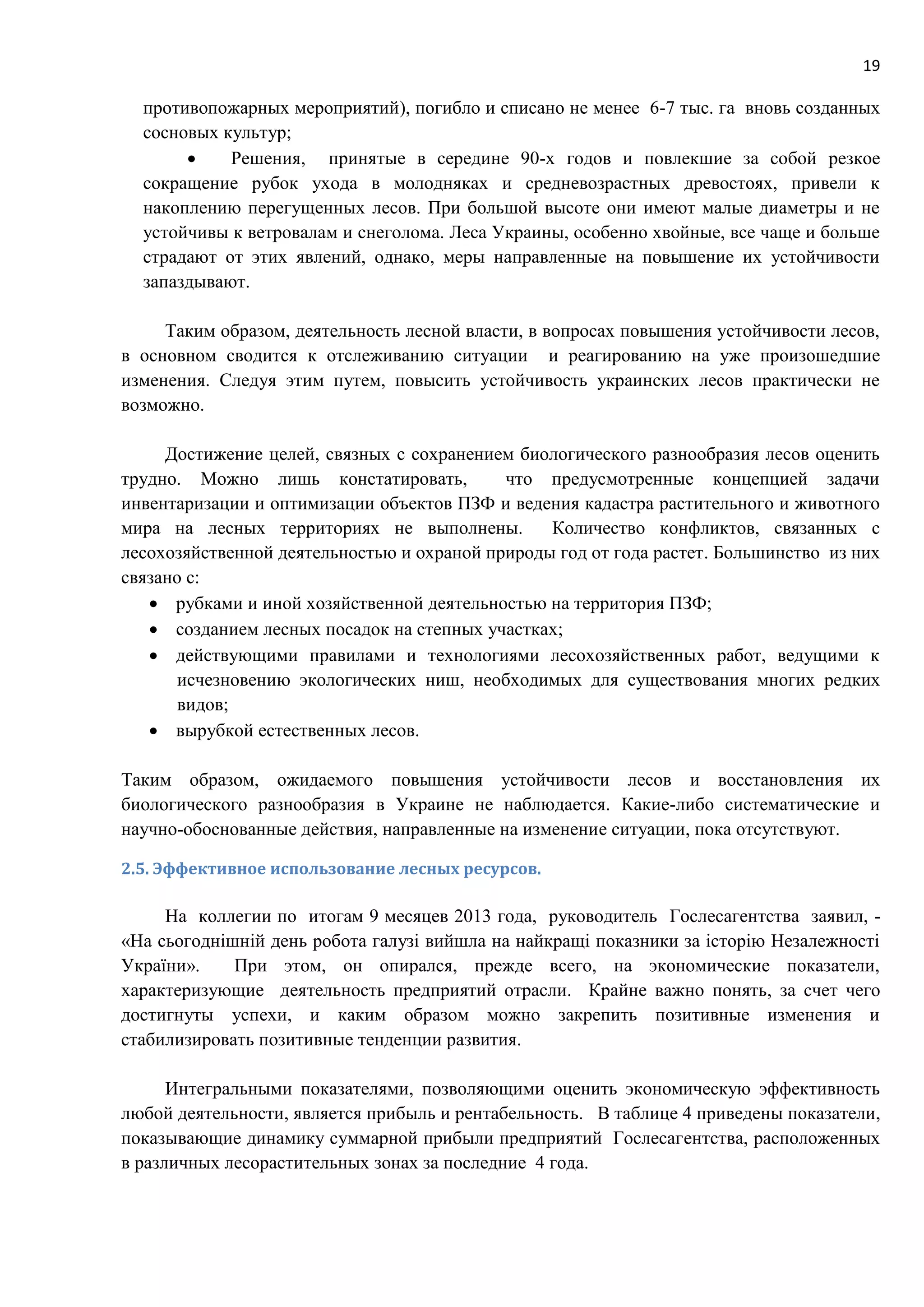 19
противопожарных мероприятий), погибло и списано не менее 6-7 тыс. га вновь созданных
сосновых культур;
 Решения, принятые в середине 90-х годов и повлекшие за собой резкое
сокращение рубок ухода в молодняках и средневозрастных древостоях, привели к
накоплению перегущенных лесов. При большой высоте они имеют малые диаметры и не
устойчивы к ветровалам и снеголома. Леса Украины, особенно хвойные, все чаще и больше
страдают от этих явлений, однако, меры направленные на повышение их устойчивости
запаздывают.
Таким образом, деятельность лесной власти, в вопросах повышения устойчивости лесов,
в основном сводится к отслеживанию ситуации и реагированию на уже произошедшие
изменения. Следуя этим путем, повысить устойчивость украинских лесов практически не
возможно.
Достижение целей, связных с сохранением биологического разнообразия лесов оценить
трудно. Можно лишь констатировать, что предусмотренные концепцией задачи
инвентаризации и оптимизации объектов ПЗФ и ведения кадастра растительного и животного
мира на лесных территориях не выполнены. Количество конфликтов, связанных с
лесохозяйственной деятельностью и охраной природы год от года растет. Большинство из них
связано с:
 рубками и иной хозяйственной деятельностью на территория ПЗФ;
 созданием лесных посадок на степных участках;
 действующими правилами и технологиями лесохозяйственных работ, ведущими к
исчезновению экологических ниш, необходимых для существования многих редких
видов;
 вырубкой естественных лесов.
Таким образом, ожидаемого повышения устойчивости лесов и восстановления их
биологического разнообразия в Украине не наблюдается. Какие-либо систематические и
научно-обоснованные действия, направленные на изменение ситуации, пока отсутствуют.
2.5. Эффективное использование лесных ресурсов.
На коллегии по итогам 9 месяцев 2013 года, руководитель Гослесагентства заявил, -
«На сьогоднішній день робота галузі вийшла на найкращі показники за історію Незалежності
України». При этом, он опирался, прежде всего, на экономические показатели,
характеризующие деятельность предприятий отрасли. Крайне важно понять, за счет чего
достигнуты успехи, и каким образом можно закрепить позитивные изменения и
стабилизировать позитивные тенденции развития.
Интегральными показателями, позволяющими оценить экономическую эффективность
любой деятельности, является прибыль и рентабельность. В таблице 4 приведены показатели,
показывающие динамику суммарной прибыли предприятий Гослесагентства, расположенных
в различных лесорастительных зонах за последние 4 года.
 