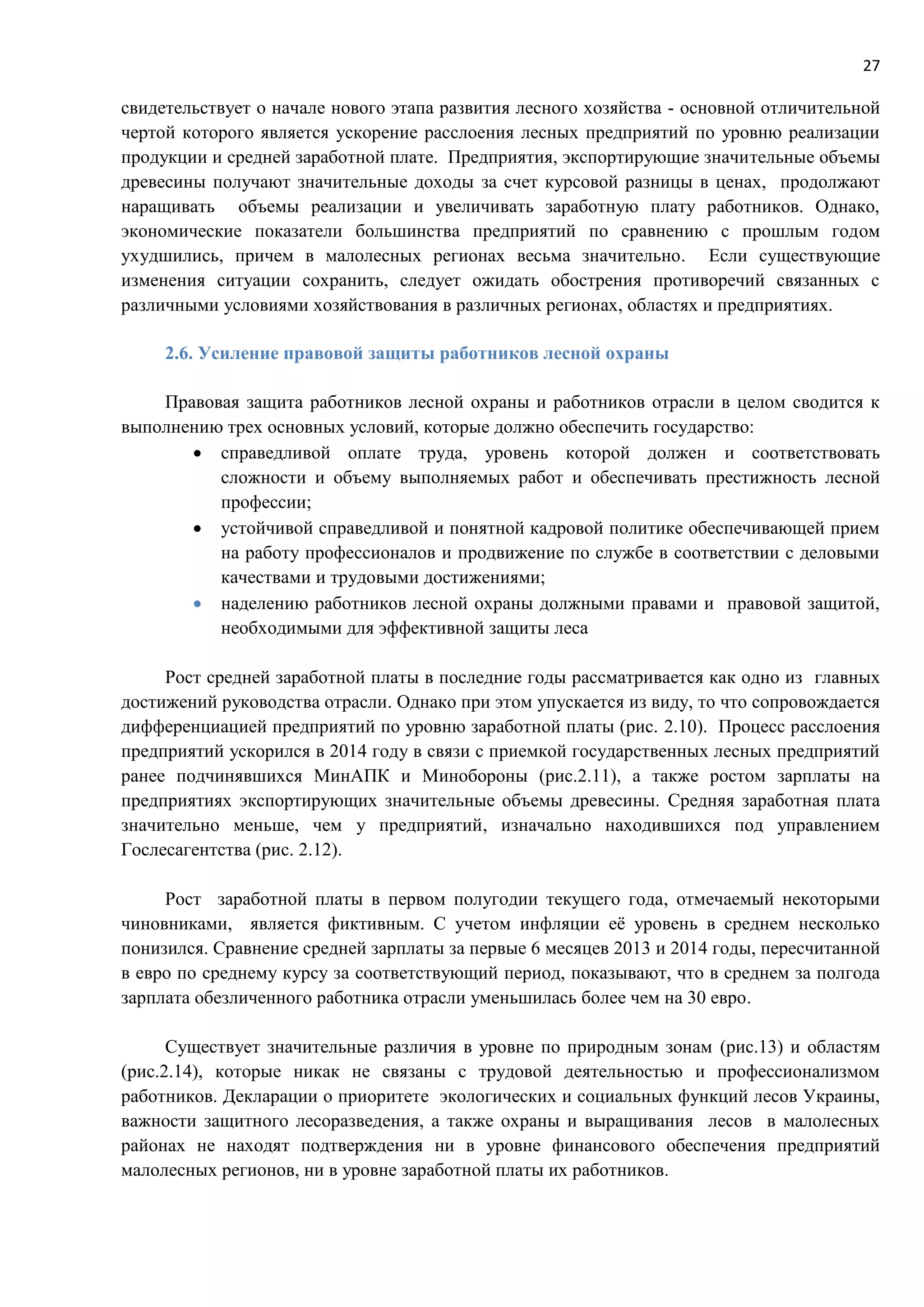 27
свидетельствует о начале нового этапа развития лесного хозяйства - основной отличительной
чертой которого является ускорение расслоения лесных предприятий по уровню реализации
продукции и средней заработной плате. Предприятия, экспортирующие значительные объемы
древесины получают значительные доходы за счет курсовой разницы в ценах, продолжают
наращивать объемы реализации и увеличивать заработную плату работников. Однако,
экономические показатели большинства предприятий по сравнению с прошлым годом
ухудшились, причем в малолесных регионах весьма значительно. Если существующие
изменения ситуации сохранить, следует ожидать обострения противоречий связанных с
различными условиями хозяйствования в различных регионах, областях и предприятиях.
2.6. Усиление правовой защиты работников лесной охраны
Правовая защита работников лесной охраны и работников отрасли в целом сводится к
выполнению трех основных условий, которые должно обеспечить государство:
 справедливой оплате труда, уровень которой должен и соответствовать
сложности и объему выполняемых работ и обеспечивать престижность лесной
профессии;
 устойчивой справедливой и понятной кадровой политике обеспечивающей прием
на работу профессионалов и продвижение по службе в соответствии с деловыми
качествами и трудовыми достижениями;
 наделению работников лесной охраны должными правами и правовой защитой,
необходимыми для эффективной защиты леса
Рост средней заработной платы в последние годы рассматривается как одно из главных
достижений руководства отрасли. Однако при этом упускается из виду, то что сопровождается
дифференциацией предприятий по уровню заработной платы (рис. 2.10). Процесс расслоения
предприятий ускорился в 2014 году в связи с приемкой государственных лесных предприятий
ранее подчинявшихся МинАПК и Минобороны (рис.2.11), а также ростом зарплаты на
предприятиях экспортирующих значительные объемы древесины. Средняя заработная плата
значительно меньше, чем у предприятий, изначально находившихся под управлением
Гослесагентства (рис. 2.12).
Рост заработной платы в первом полугодии текущего года, отмечаемый некоторыми
чиновниками, является фиктивным. С учетом инфляции её уровень в среднем несколько
понизился. Сравнение средней зарплаты за первые 6 месяцев 2013 и 2014 годы, пересчитанной
в евро по среднему курсу за соответствующий период, показывают, что в среднем за полгода
зарплата обезличенного работника отрасли уменьшилась более чем на 30 евро.
Существует значительные различия в уровне по природным зонам (рис.13) и областям
(рис.2.14), которые никак не связаны с трудовой деятельностью и профессионализмом
работников. Декларации о приоритете экологических и социальных функций лесов Украины,
важности защитного лесоразведения, а также охраны и выращивания лесов в малолесных
районах не находят подтверждения ни в уровне финансового обеспечения предприятий
малолесных регионов, ни в уровне заработной платы их работников.
 