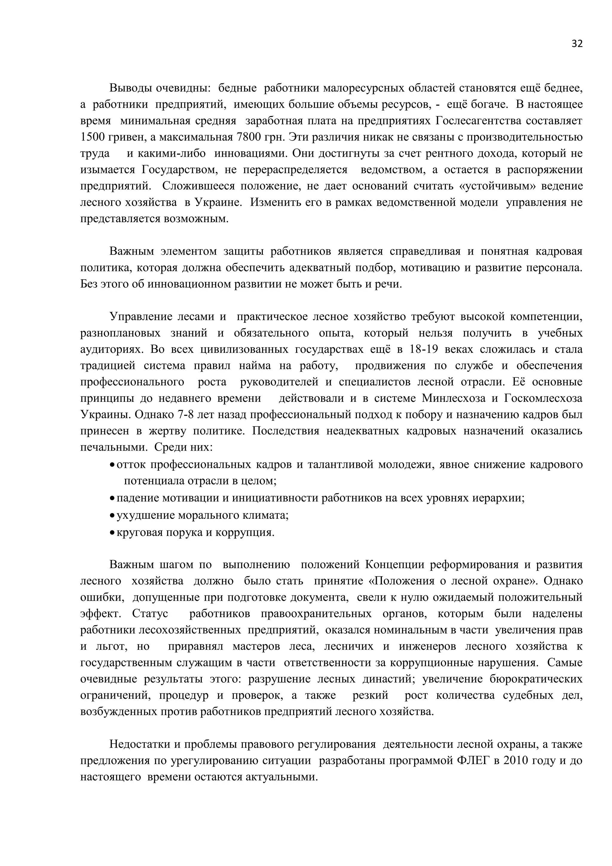 32
Выводы очевидны: бедные работники малоресурсных областей становятся ещё беднее,
а работники предприятий, имеющих большие объемы ресурсов, - ещё богаче. В настоящее
время минимальная средняя заработная плата на предприятиях Гослесагентства составляет
1500 гривен, а максимальная 7800 грн. Эти различия никак не связаны с производительностью
труда и какими-либо инновациями. Они достигнуты за счет рентного дохода, который не
изымается Государством, не перераспределяется ведомством, а остается в распоряжении
предприятий. Сложившееся положение, не дает оснований считать «устойчивым» ведение
лесного хозяйства в Украине. Изменить его в рамках ведомственной модели управления не
представляется возможным.
Важным элементом защиты работников является справедливая и понятная кадровая
политика, которая должна обеспечить адекватный подбор, мотивацию и развитие персонала.
Без этого об инновационном развитии не может быть и речи.
Управление лесами и практическое лесное хозяйство требуют высокой компетенции,
разноплановых знаний и обязательного опыта, который нельзя получить в учебных
аудиториях. Во всех цивилизованных государствах ещё в 18-19 веках сложилась и стала
традицией система правил найма на работу, продвижения по службе и обеспечения
профессионального роста руководителей и специалистов лесной отрасли. Её основные
принципы до недавнего времени действовали и в системе Минлесхоза и Госкомлесхоза
Украины. Однако 7-8 лет назад профессиональный подход к побору и назначению кадров был
принесен в жертву политике. Последствия неадекватных кадровых назначений оказались
печальными. Среди них:
отток профессиональных кадров и талантливой молодежи, явное снижение кадрового
потенциала отрасли в целом;
падение мотивации и инициативности работников на всех уровнях иерархии;
ухудшение морального климата;
круговая порука и коррупция.
Важным шагом по выполнению положений Концепции реформирования и развития
лесного хозяйства должно было стать принятие «Положения о лесной охране». Однако
ошибки, допущенные при подготовке документа, свели к нулю ожидаемый положительный
эффект. Статус работников правоохранительных органов, которым были наделены
работники лесохозяйственных предприятий, оказался номинальным в части увеличения прав
и льгот, но приравнял мастеров леса, лесничих и инженеров лесного хозяйства к
государственным служащим в части ответственности за коррупционные нарушения. Самые
очевидные результаты этого: разрушение лесных династий; увеличение бюрократических
ограничений, процедур и проверок, а также резкий рост количества судебных дел,
возбужденных против работников предприятий лесного хозяйства.
Недостатки и проблемы правового регулирования деятельности лесной охраны, а также
предложения по урегулированию ситуации разработаны программой ФЛЕГ в 2010 году и до
настоящего времени остаются актуальными.
 