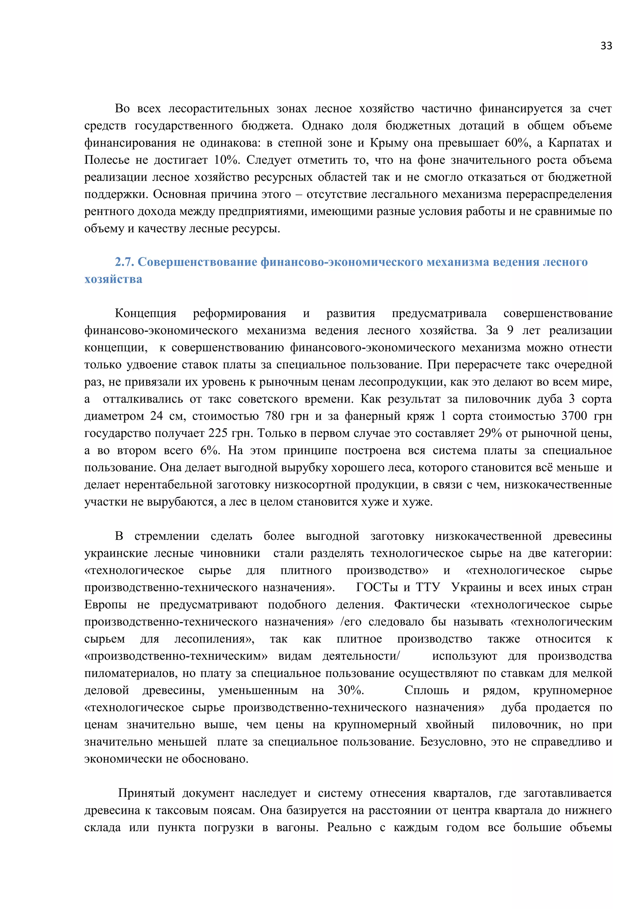 33
Во всех лесорастительных зонах лесное хозяйство частично финансируется за счет
средств государственного бюджета. Однако доля бюджетных дотаций в общем объеме
финансирования не одинакова: в степной зоне и Крыму она превышает 60%, а Карпатах и
Полесье не достигает 10%. Следует отметить то, что на фоне значительного роста объема
реализации лесное хозяйство ресурсных областей так и не смогло отказаться от бюджетной
поддержки. Основная причина этого – отсутствие лесгального механизма перераспределения
рентного дохода между предприятиями, имеющими разные условия работы и не сравнимые по
объему и качеству лесные ресурсы.
2.7. Совершенствование финансово-экономического механизма ведения лесного
хозяйства
Концепция реформирования и развития предусматривала совершенствование
финансово-экономического механизма ведения лесного хозяйства. За 9 лет реализации
концепции, к совершенствованию финансового-экономического механизма можно отнести
только удвоение ставок платы за специальное пользование. При перерасчете такс очередной
раз, не привязали их уровень к рыночным ценам лесопродукции, как это делают во всем мире,
а отталкивались от такс советского времени. Как результат за пиловочник дуба 3 сорта
диаметром 24 см, стоимостью 780 грн и за фанерный кряж 1 сорта стоимостью 3700 грн
государство получает 225 грн. Только в первом случае это составляет 29% от рыночной цены,
а во втором всего 6%. На этом принципе построена вся система платы за специальное
пользование. Она делает выгодной вырубку хорошего леса, которого становится всё меньше и
делает нерентабельной заготовку низкосортной продукции, в связи с чем, низкокачественные
участки не вырубаются, а лес в целом становится хуже и хуже.
В стремлении сделать более выгодной заготовку низкокачественной древесины
украинские лесные чиновники стали разделять технологическое сырье на две категории:
«технологическое сырье для плитного производство» и «технологическое сырье
производственно-технического назначения». ГОСТы и ТТУ Украины и всех иных стран
Европы не предусматривают подобного деления. Фактически «технологическое сырье
производственно-технического назначения» /его следовало бы называть «технологическим
сырьем для лесопиления», так как плитное производство также относится к
«производственно-техническим» видам деятельности/ используют для производства
пиломатериалов, но плату за специальное пользование осуществляют по ставкам для мелкой
деловой древесины, уменьшенным на 30%. Сплошь и рядом, крупномерное
«технологическое сырье производственно-технического назначения» дуба продается по
ценам значительно выше, чем цены на крупномерный хвойный пиловочник, но при
значительно меньшей плате за специальное пользование. Безусловно, это не справедливо и
экономически не обосновано.
Принятый документ наследует и систему отнесения кварталов, где заготавливается
древесина к таксовым поясам. Она базируется на расстоянии от центра квартала до нижнего
склада или пункта погрузки в вагоны. Реально с каждым годом все большие объемы
 