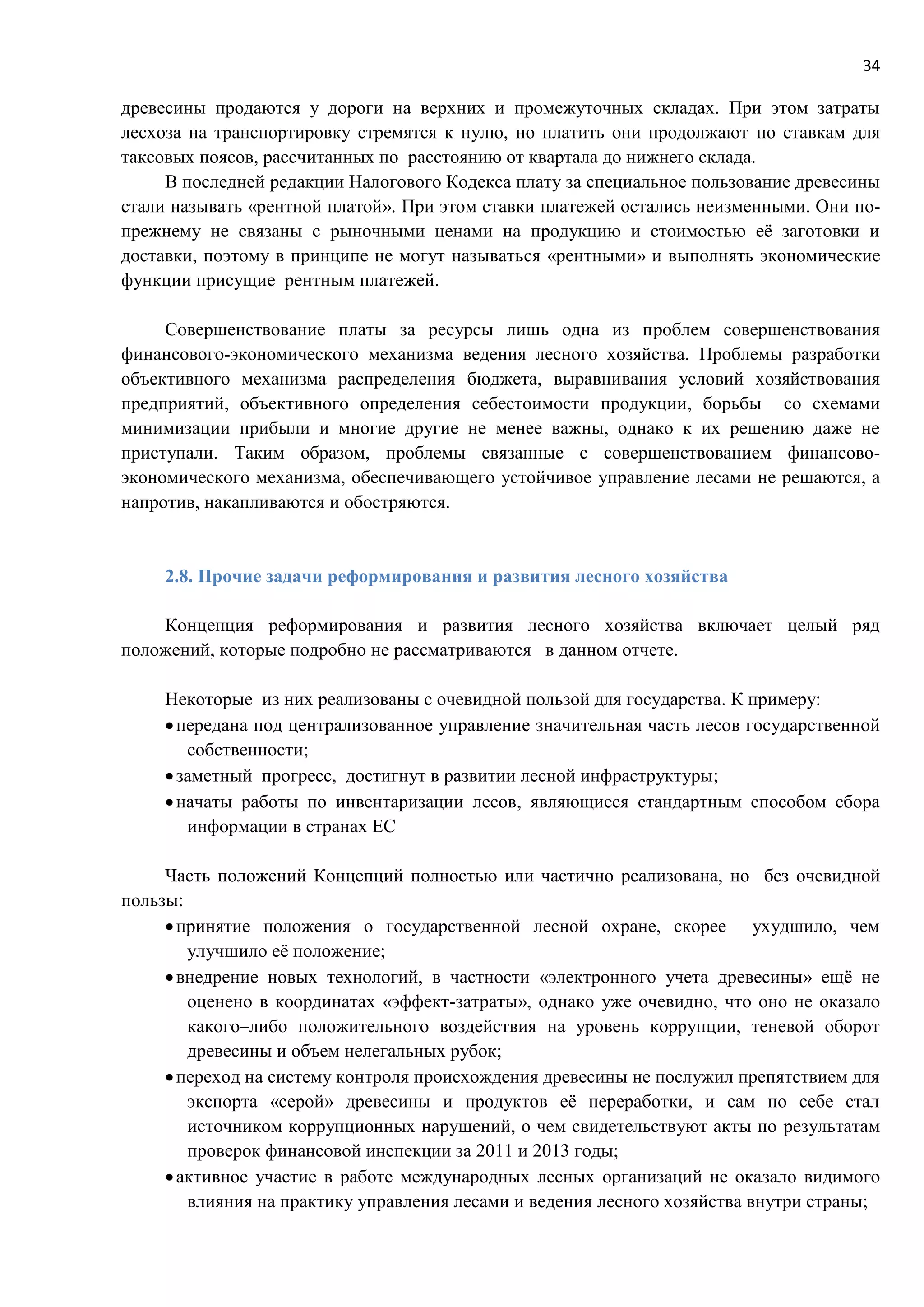 34
древесины продаются у дороги на верхних и промежуточных складах. При этом затраты
лесхоза на транспортировку стремятся к нулю, но платить они продолжают по ставкам для
таксовых поясов, рассчитанных по расстоянию от квартала до нижнего склада.
В последней редакции Налогового Кодекса плату за специальное пользование древесины
стали называть «рентной платой». При этом ставки платежей остались неизменными. Они по-
прежнему не связаны с рыночными ценами на продукцию и стоимостью её заготовки и
доставки, поэтому в принципе не могут называться «рентными» и выполнять экономические
функции присущие рентным платежей.
Совершенствование платы за ресурсы лишь одна из проблем совершенствования
финансового-экономического механизма ведения лесного хозяйства. Проблемы разработки
объективного механизма распределения бюджета, выравнивания условий хозяйствования
предприятий, объективного определения себестоимости продукции, борьбы со схемами
минимизации прибыли и многие другие не менее важны, однако к их решению даже не
приступали. Таким образом, проблемы связанные с совершенствованием финансово-
экономического механизма, обеспечивающего устойчивое управление лесами не решаются, а
напротив, накапливаются и обостряются.
2.8. Прочие задачи реформирования и развития лесного хозяйства
Концепция реформирования и развития лесного хозяйства включает целый ряд
положений, которые подробно не рассматриваются в данном отчете.
Некоторые из них реализованы с очевидной пользой для государства. К примеру:
передана под централизованное управление значительная часть лесов государственной
собственности;
заметный прогресс, достигнут в развитии лесной инфраструктуры;
начаты работы по инвентаризации лесов, являющиеся стандартным способом сбора
информации в странах ЕС
Часть положений Концепций полностью или частично реализована, но без очевидной
пользы:
принятие положения о государственной лесной охране, скорее ухудшило, чем
улучшило её положение;
внедрение новых технологий, в частности «электронного учета древесины» ещё не
оценено в координатах «эффект-затраты», однако уже очевидно, что оно не оказало
какого–либо положительного воздействия на уровень коррупции, теневой оборот
древесины и объем нелегальных рубок;
переход на систему контроля происхождения древесины не послужил препятствием для
экспорта «серой» древесины и продуктов её переработки, и сам по себе стал
источником коррупционных нарушений, о чем свидетельствуют акты по результатам
проверок финансовой инспекции за 2011 и 2013 годы;
активное участие в работе международных лесных организаций не оказало видимого
влияния на практику управления лесами и ведения лесного хозяйства внутри страны;
 
