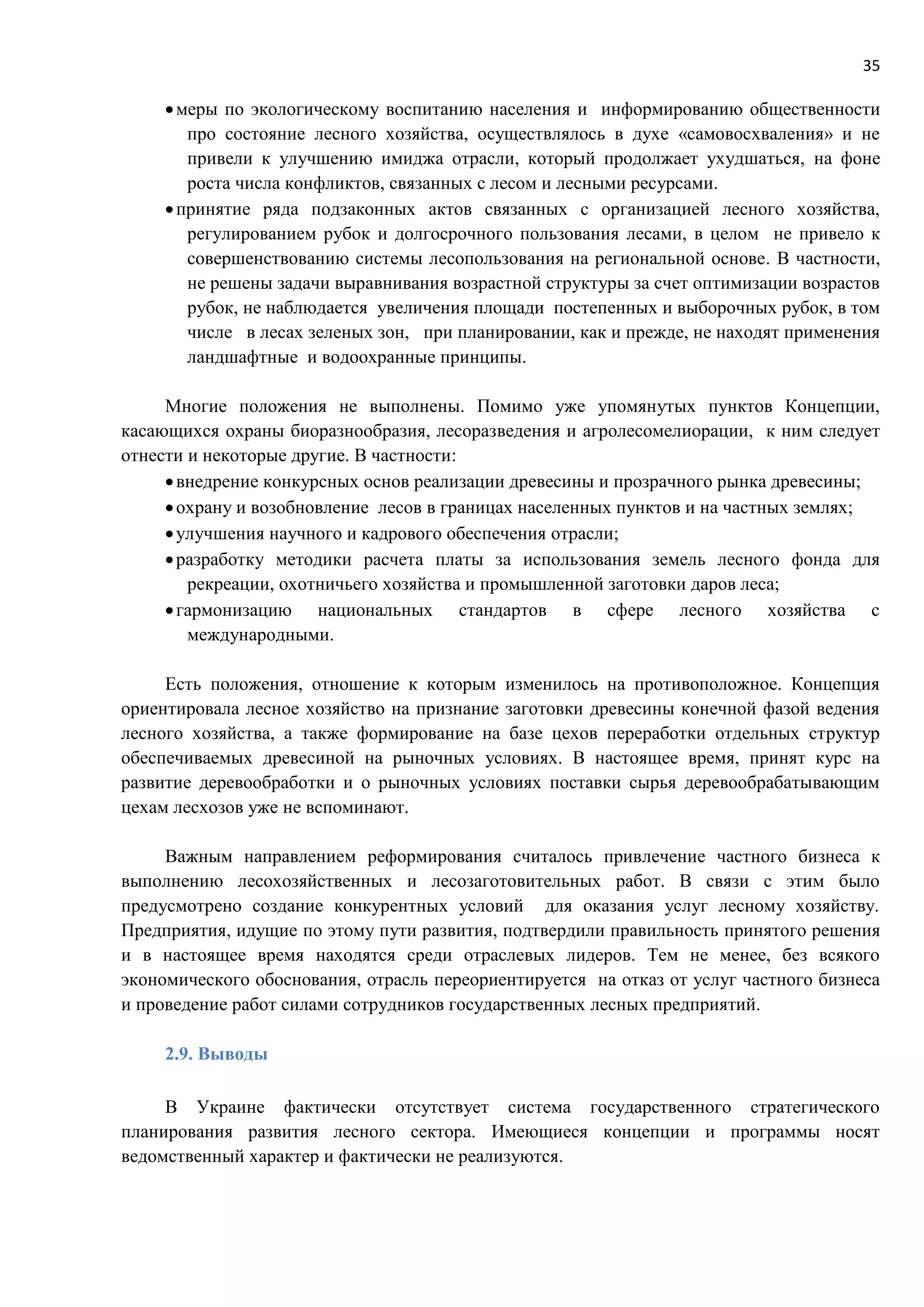35
меры по экологическому воспитанию населения и информированию общественности
про состояние лесного хозяйства, осуществлялось в духе «самовосхваления» и не
привели к улучшению имиджа отрасли, который продолжает ухудшаться, на фоне
роста числа конфликтов, связанных с лесом и лесными ресурсами.
принятие ряда подзаконных актов связанных с организацией лесного хозяйства,
регулированием рубок и долгосрочного пользования лесами, в целом не привело к
совершенствованию системы лесопользования на региональной основе. В частности,
не решены задачи выравнивания возрастной структуры за счет оптимизации возрастов
рубок, не наблюдается увеличения площади постепенных и выборочных рубок, в том
числе в лесах зеленых зон, при планировании, как и прежде, не находят применения
ландшафтные и водоохранные принципы.
Многие положения не выполнены. Помимо уже упомянутых пунктов Концепции,
касающихся охраны биоразнообразия, лесоразведения и агролесомелиорации, к ним следует
отнести и некоторые другие. В частности:
внедрение конкурсных основ реализации древесины и прозрачного рынка древесины;
охрану и возобновление лесов в границах населенных пунктов и на частных землях;
улучшения научного и кадрового обеспечения отрасли;
разработку методики расчета платы за использования земель лесного фонда для
рекреации, охотничьего хозяйства и промышленной заготовки даров леса;
гармонизацию национальных стандартов в сфере лесного хозяйства с
международными.
Есть положения, отношение к которым изменилось на противоположное. Концепция
ориентировала лесное хозяйство на признание заготовки древесины конечной фазой ведения
лесного хозяйства, а также формирование на базе цехов переработки отдельных структур
обеспечиваемых древесиной на рыночных условиях. В настоящее время, принят курс на
развитие деревообработки и о рыночных условиях поставки сырья деревообрабатывающим
цехам лесхозов уже не вспоминают.
Важным направлением реформирования считалось привлечение частного бизнеса к
выполнению лесохозяйственных и лесозаготовительных работ. В связи с этим было
предусмотрено создание конкурентных условий для оказания услуг лесному хозяйству.
Предприятия, идущие по этому пути развития, подтвердили правильность принятого решения
и в настоящее время находятся среди отраслевых лидеров. Тем не менее, без всякого
экономического обоснования, отрасль переориентируется на отказ от услуг частного бизнеса
и проведение работ силами сотрудников государственных лесных предприятий.
2.9. Выводы
В Украине фактически отсутствует система государственного стратегического
планирования развития лесного сектора. Имеющиеся концепции и программы носят
ведомственный характер и фактически не реализуются.
 