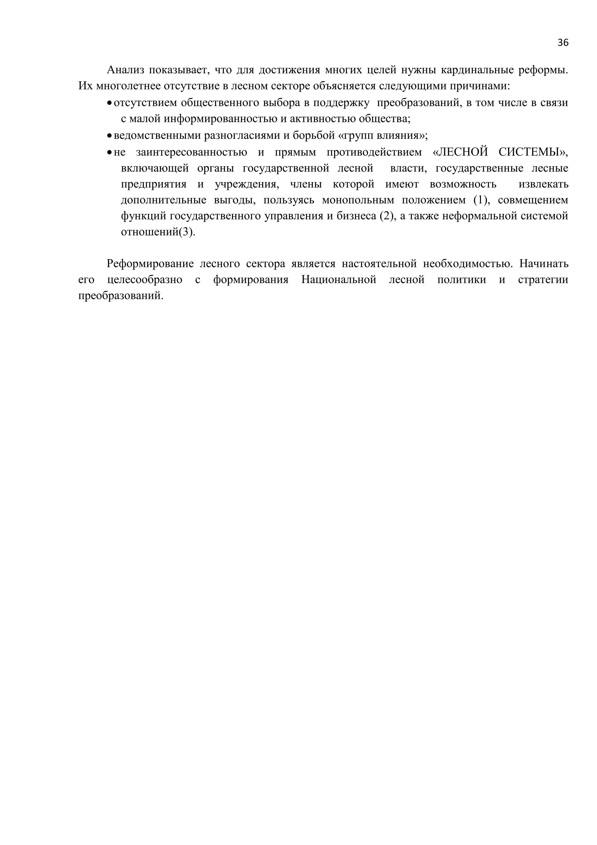 36
Анализ показывает, что для достижения многих целей нужны кардинальные реформы.
Их многолетнее отсутствие в лесном секторе объясняется следующими причинами:
отсутствием общественного выбора в поддержку преобразований, в том числе в связи
с малой информированностью и активностью общества;
ведомственными разногласиями и борьбой «групп влияния»;
не заинтересованностью и прямым противодействием «ЛЕСНОЙ СИСТЕМЫ»,
включающей органы государственной лесной власти, государственные лесные
предприятия и учреждения, члены которой имеют возможность извлекать
дополнительные выгоды, пользуясь монопольным положением (1), совмещением
функций государственного управления и бизнеса (2), а также неформальной системой
отношений(3).
Реформирование лесного сектора является настоятельной необходимостью. Начинать
его целесообразно с формирования Национальной лесной политики и стратегии
преобразований.
 