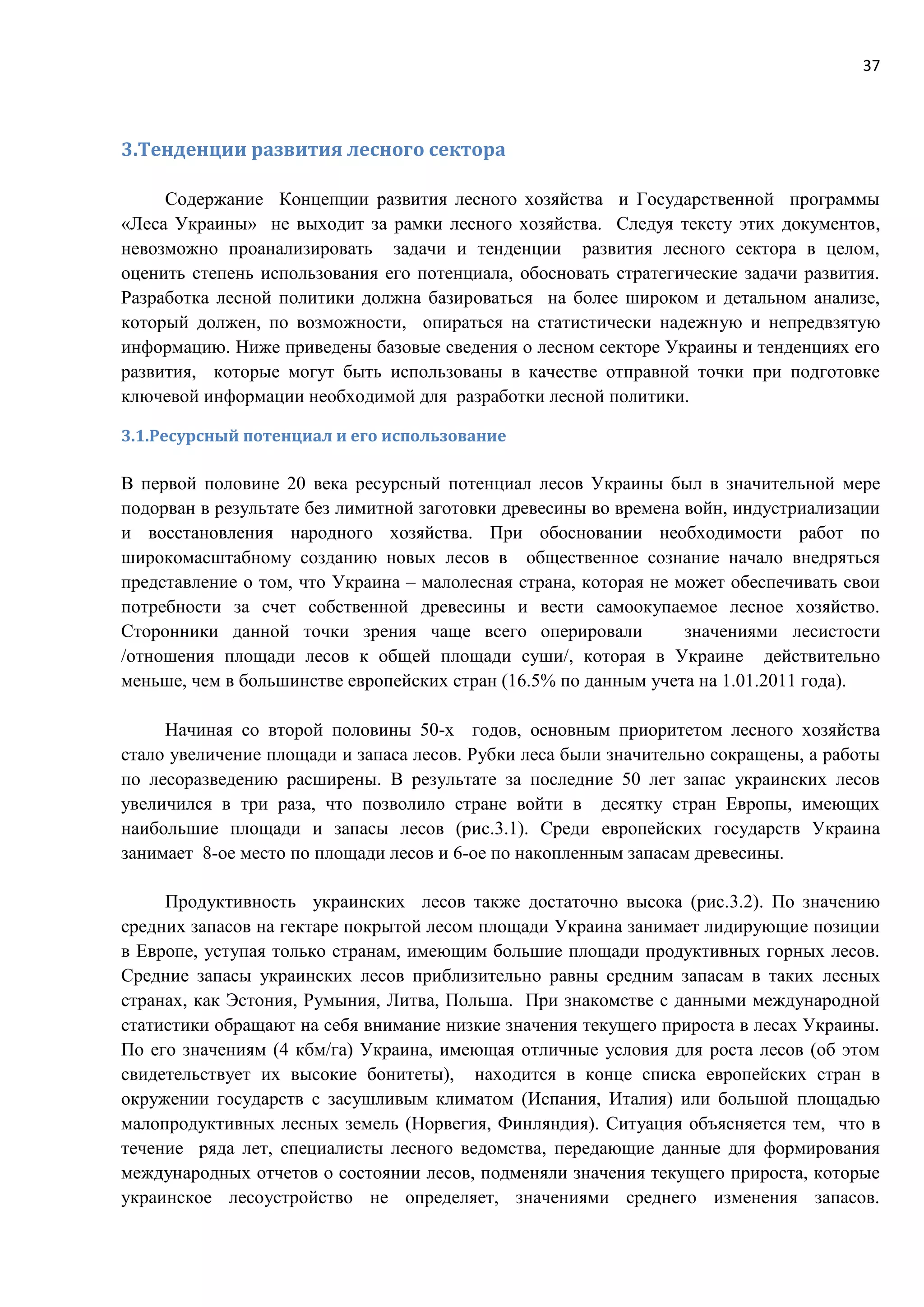 37
3.Тенденции развития лесного сектора
Содержание Концепции развития лесного хозяйства и Государственной программы
«Леса Украины» не выходит за рамки лесного хозяйства. Следуя тексту этих документов,
невозможно проанализировать задачи и тенденции развития лесного сектора в целом,
оценить степень использования его потенциала, обосновать стратегические задачи развития.
Разработка лесной политики должна базироваться на более широком и детальном анализе,
который должен, по возможности, опираться на статистически надежную и непредвзятую
информацию. Ниже приведены базовые сведения о лесном секторе Украины и тенденциях его
развития, которые могут быть использованы в качестве отправной точки при подготовке
ключевой информации необходимой для разработки лесной политики.
3.1.Ресурсный потенциал и его использование
В первой половине 20 века ресурсный потенциал лесов Украины был в значительной мере
подорван в результате без лимитной заготовки древесины во времена войн, индустриализации
и восстановления народного хозяйства. При обосновании необходимости работ по
широкомасштабному созданию новых лесов в общественное сознание начало внедряться
представление о том, что Украина – малолесная страна, которая не может обеспечивать свои
потребности за счет собственной древесины и вести самоокупаемое лесное хозяйство.
Сторонники данной точки зрения чаще всего оперировали значениями лесистости
/отношения площади лесов к общей площади суши/, которая в Украине действительно
меньше, чем в большинстве европейских стран (16.5% по данным учета на 1.01.2011 года).
Начиная со второй половины 50-х годов, основным приоритетом лесного хозяйства
стало увеличение площади и запаса лесов. Рубки леса были значительно сокращены, а работы
по лесоразведению расширены. В результате за последние 50 лет запас украинских лесов
увеличился в три раза, что позволило стране войти в десятку стран Европы, имеющих
наибольшие площади и запасы лесов (рис.3.1). Среди европейских государств Украина
занимает 8-ое место по площади лесов и 6-ое по накопленным запасам древесины.
Продуктивность украинских лесов также достаточно высока (рис.3.2). По значению
средних запасов на гектаре покрытой лесом площади Украина занимает лидирующие позиции
в Европе, уступая только странам, имеющим большие площади продуктивных горных лесов.
Средние запасы украинских лесов приблизительно равны средним запасам в таких лесных
странах, как Эстония, Румыния, Литва, Польша. При знакомстве с данными международной
статистики обращают на себя внимание низкие значения текущего прироста в лесах Украины.
По его значениям (4 кбм/га) Украина, имеющая отличные условия для роста лесов (об этом
свидетельствует их высокие бонитеты), находится в конце списка европейских стран в
окружении государств с засушливым климатом (Испания, Италия) или большой площадью
малопродуктивных лесных земель (Норвегия, Финляндия). Ситуация объясняется тем, что в
течение ряда лет, специалисты лесного ведомства, передающие данные для формирования
международных отчетов о состоянии лесов, подменяли значения текущего прироста, которые
украинское лесоустройство не определяет, значениями среднего изменения запасов.
 