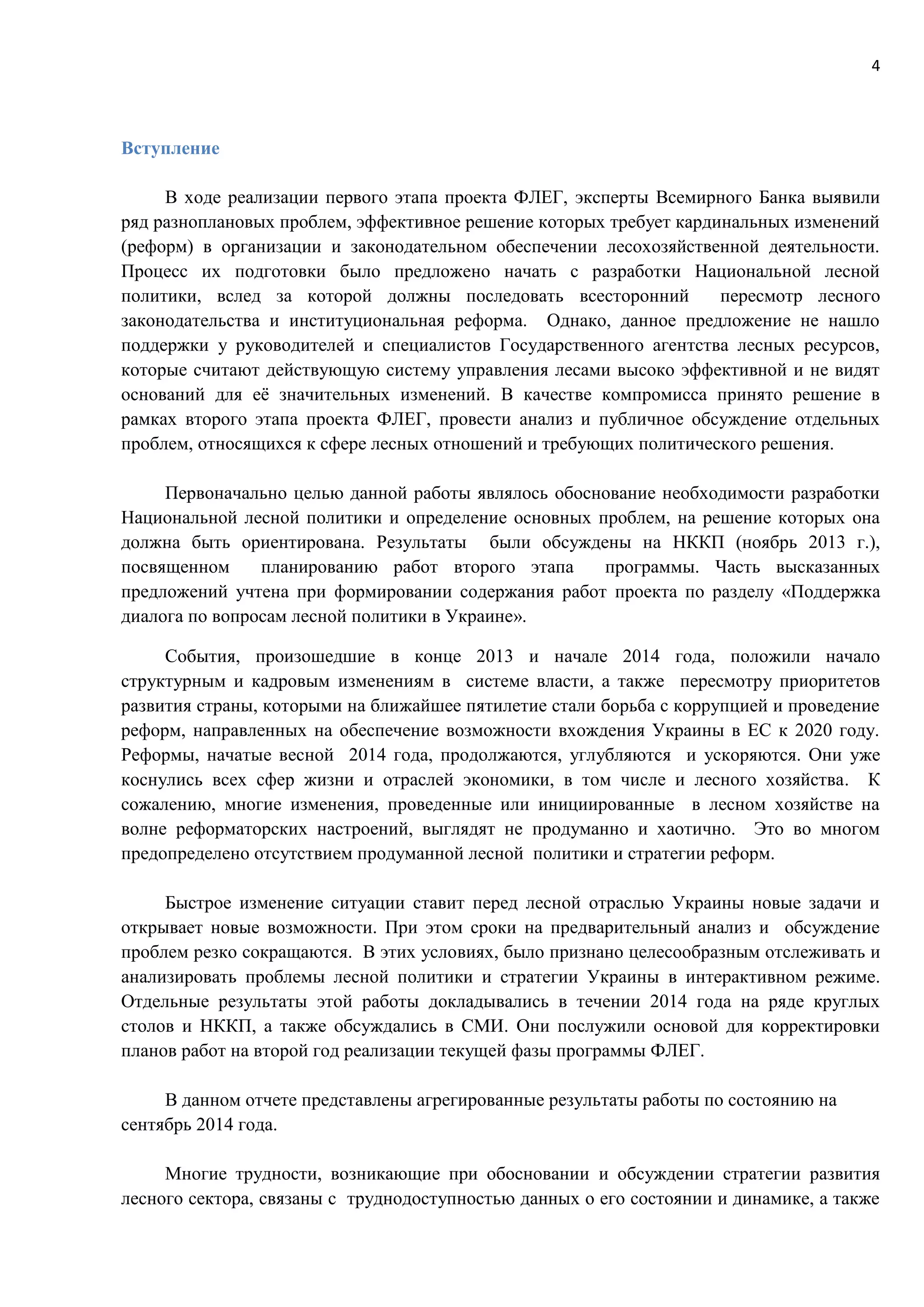 4
Вступление
В ходе реализации первого этапа проекта ФЛЕГ, эксперты Всемирного Банка выявили
ряд разноплановых проблем, эффективное решение которых требует кардинальных изменений
(реформ) в организации и законодательном обеспечении лесохозяйственной деятельности.
Процесс их подготовки было предложено начать с разработки Национальной лесной
политики, вслед за которой должны последовать всесторонний пересмотр лесного
законодательства и институциональная реформа. Однако, данное предложение не нашло
поддержки у руководителей и специалистов Государственного агентства лесных ресурсов,
которые считают действующую систему управления лесами высоко эффективной и не видят
оснований для её значительных изменений. В качестве компромисса принято решение в
рамках второго этапа проекта ФЛЕГ, провести анализ и публичное обсуждение отдельных
проблем, относящихся к сфере лесных отношений и требующих политического решения.
Первоначально целью данной работы являлось обоснование необходимости разработки
Национальной лесной политики и определение основных проблем, на решение которых она
должна быть ориентирована. Результаты были обсуждены на НККП (ноябрь 2013 г.),
посвященном планированию работ второго этапа программы. Часть высказанных
предложений учтена при формировании содержания работ проекта по разделу «Поддержка
диалога по вопросам лесной политики в Украине».
События, произошедшие в конце 2013 и начале 2014 года, положили начало
структурным и кадровым изменениям в системе власти, а также пересмотру приоритетов
развития страны, которыми на ближайшее пятилетие стали борьба с коррупцией и проведение
реформ, направленных на обеспечение возможности вхождения Украины в ЕС к 2020 году.
Реформы, начатые весной 2014 года, продолжаются, углубляются и ускоряются. Они уже
коснулись всех сфер жизни и отраслей экономики, в том числе и лесного хозяйства. К
сожалению, многие изменения, проведенные или инициированные в лесном хозяйстве на
волне реформаторских настроений, выглядят не продуманно и хаотично. Это во многом
предопределено отсутствием продуманной лесной политики и стратегии реформ.
Быстрое изменение ситуации ставит перед лесной отраслью Украины новые задачи и
открывает новые возможности. При этом сроки на предварительный анализ и обсуждение
проблем резко сокращаются. В этих условиях, было признано целесообразным отслеживать и
анализировать проблемы лесной политики и стратегии Украины в интерактивном режиме.
Отдельные результаты этой работы докладывались в течении 2014 года на ряде круглых
столов и НККП, а также обсуждались в СМИ. Они послужили основой для корректировки
планов работ на второй год реализации текущей фазы программы ФЛЕГ.
В данном отчете представлены агрегированные результаты работы по состоянию на
сентябрь 2014 года.
Многие трудности, возникающие при обосновании и обсуждении стратегии развития
лесного сектора, связаны с труднодоступностью данных о его состоянии и динамике, а также
 
