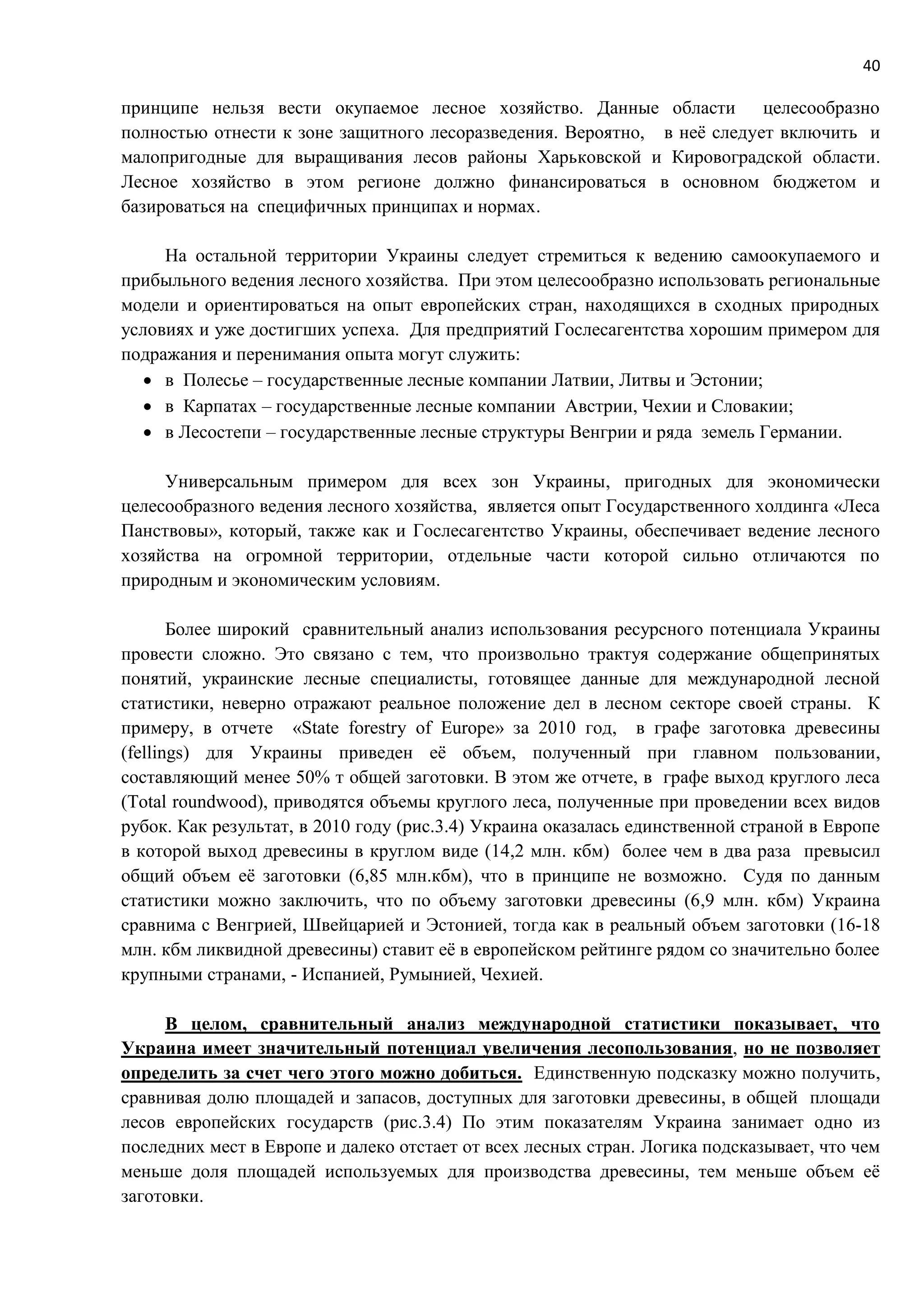 40
принципе нельзя вести окупаемое лесное хозяйство. Данные области целесообразно
полностью отнести к зоне защитного лесоразведения. Вероятно, в неё следует включить и
малопригодные для выращивания лесов районы Харьковской и Кировоградской области.
Лесное хозяйство в этом регионе должно финансироваться в основном бюджетом и
базироваться на специфичных принципах и нормах.
На остальной территории Украины следует стремиться к ведению самоокупаемого и
прибыльного ведения лесного хозяйства. При этом целесообразно использовать региональные
модели и ориентироваться на опыт европейских стран, находящихся в сходных природных
условиях и уже достигших успеха. Для предприятий Гослесагентства хорошим примером для
подражания и перенимания опыта могут служить:
 в Полесье – государственные лесные компании Латвии, Литвы и Эстонии;
 в Карпатах – государственные лесные компании Австрии, Чехии и Словакии;
 в Лесостепи – государственные лесные структуры Венгрии и ряда земель Германии.
Универсальным примером для всех зон Украины, пригодных для экономически
целесообразного ведения лесного хозяйства, является опыт Государственного холдинга «Леса
Панствовы», который, также как и Гослесагентство Украины, обеспечивает ведение лесного
хозяйства на огромной территории, отдельные части которой сильно отличаются по
природным и экономическим условиям.
Более широкий сравнительный анализ использования ресурсного потенциала Украины
провести сложно. Это связано с тем, что произвольно трактуя содержание общепринятых
понятий, украинские лесные специалисты, готовящее данные для международной лесной
статистики, неверно отражают реальное положение дел в лесном секторе своей страны. К
примеру, в отчете «State forestry of Europe» за 2010 год, в графе заготовка древесины
(fellings) для Украины приведен её объем, полученный при главном пользовании,
составляющий менее 50% т общей заготовки. В этом же отчете, в графе выход круглого леса
(Total roundwood), приводятся объемы круглого леса, полученные при проведении всех видов
рубок. Как результат, в 2010 году (рис.3.4) Украина оказалась единственной страной в Европе
в которой выход древесины в круглом виде (14,2 млн. кбм) более чем в два раза превысил
общий объем её заготовки (6,85 млн.кбм), что в принципе не возможно. Судя по данным
статистики можно заключить, что по объему заготовки древесины (6,9 млн. кбм) Украина
сравнима с Венгрией, Швейцарией и Эстонией, тогда как в реальный объем заготовки (16-18
млн. кбм ликвидной древесины) ставит её в европейском рейтинге рядом со значительно более
крупными странами, - Испанией, Румынией, Чехией.
В целом, сравнительный анализ международной статистики показывает, что
Украина имеет значительный потенциал увеличения лесопользования, но не позволяет
определить за счет чего этого можно добиться. Единственную подсказку можно получить,
сравнивая долю площадей и запасов, доступных для заготовки древесины, в общей площади
лесов европейских государств (рис.3.4) По этим показателям Украина занимает одно из
последних мест в Европе и далеко отстает от всех лесных стран. Логика подсказывает, что чем
меньше доля площадей используемых для производства древесины, тем меньше объем её
заготовки.
 