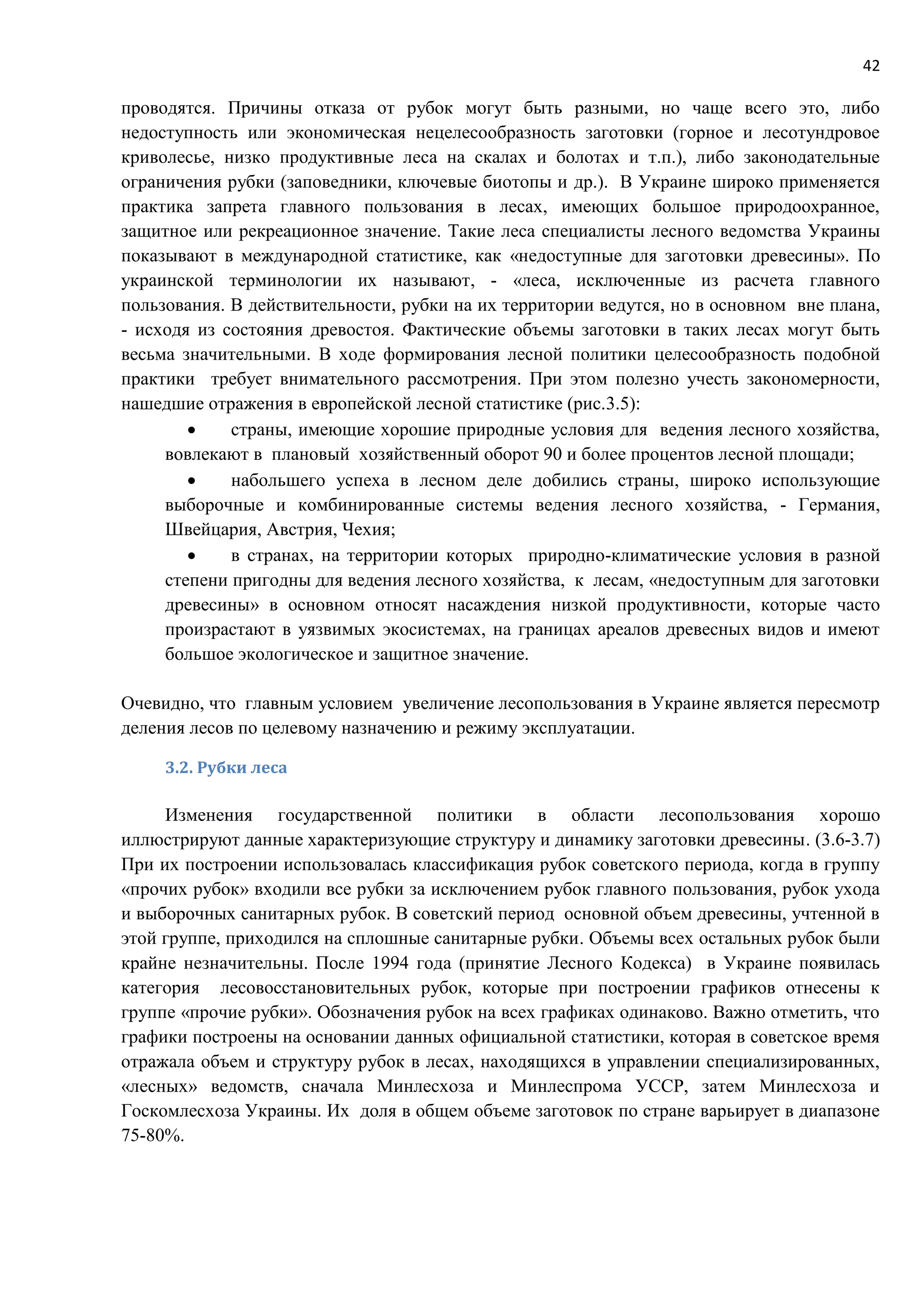 42
проводятся. Причины отказа от рубок могут быть разными, но чаще всего это, либо
недоступность или экономическая нецелесообразность заготовки (горное и лесотундровое
криволесье, низко продуктивные леса на скалах и болотах и т.п.), либо законодательные
ограничения рубки (заповедники, ключевые биотопы и др.). В Украине широко применяется
практика запрета главного пользования в лесах, имеющих большое природоохранное,
защитное или рекреационное значение. Такие леса специалисты лесного ведомства Украины
показывают в международной статистике, как «недоступные для заготовки древесины». По
украинской терминологии их называют, - «леса, исключенные из расчета главного
пользования. В действительности, рубки на их территории ведутся, но в основном вне плана,
- исходя из состояния древостоя. Фактические объемы заготовки в таких лесах могут быть
весьма значительными. В ходе формирования лесной политики целесообразность подобной
практики требует внимательного рассмотрения. При этом полезно учесть закономерности,
нашедшие отражения в европейской лесной статистике (рис.3.5):
 страны, имеющие хорошие природные условия для ведения лесного хозяйства,
вовлекают в плановый хозяйственный оборот 90 и более процентов лесной площади;
 набольшего успеха в лесном деле добились страны, широко использующие
выборочные и комбинированные системы ведения лесного хозяйства, - Германия,
Швейцария, Австрия, Чехия;
 в странах, на территории которых природно-климатические условия в разной
степени пригодны для ведения лесного хозяйства, к лесам, «недоступным для заготовки
древесины» в основном относят насаждения низкой продуктивности, которые часто
произрастают в уязвимых экосистемах, на границах ареалов древесных видов и имеют
большое экологическое и защитное значение.
Очевидно, что главным условием увеличение лесопользования в Украине является пересмотр
деления лесов по целевому назначению и режиму эксплуатации.
3.2. Рубки леса
Изменения государственной политики в области лесопользования хорошо
иллюстрируют данные характеризующие структуру и динамику заготовки древесины. (3.6-3.7)
При их построении использовалась классификация рубок советского периода, когда в группу
«прочих рубок» входили все рубки за исключением рубок главного пользования, рубок ухода
и выборочных санитарных рубок. В советский период основной объем древесины, учтенной в
этой группе, приходился на сплошные санитарные рубки. Объемы всех остальных рубок были
крайне незначительны. После 1994 года (принятие Лесного Кодекса) в Украине появилась
категория лесовосстановительных рубок, которые при построении графиков отнесены к
группе «прочие рубки». Обозначения рубок на всех графиках одинаково. Важно отметить, что
графики построены на основании данных официальной статистики, которая в советское время
отражала объем и структуру рубок в лесах, находящихся в управлении специализированных,
«лесных» ведомств, сначала Минлесхоза и Минлеспрома УССР, затем Минлесхоза и
Госкомлесхоза Украины. Их доля в общем объеме заготовок по стране варьирует в диапазоне
75-80%.
 