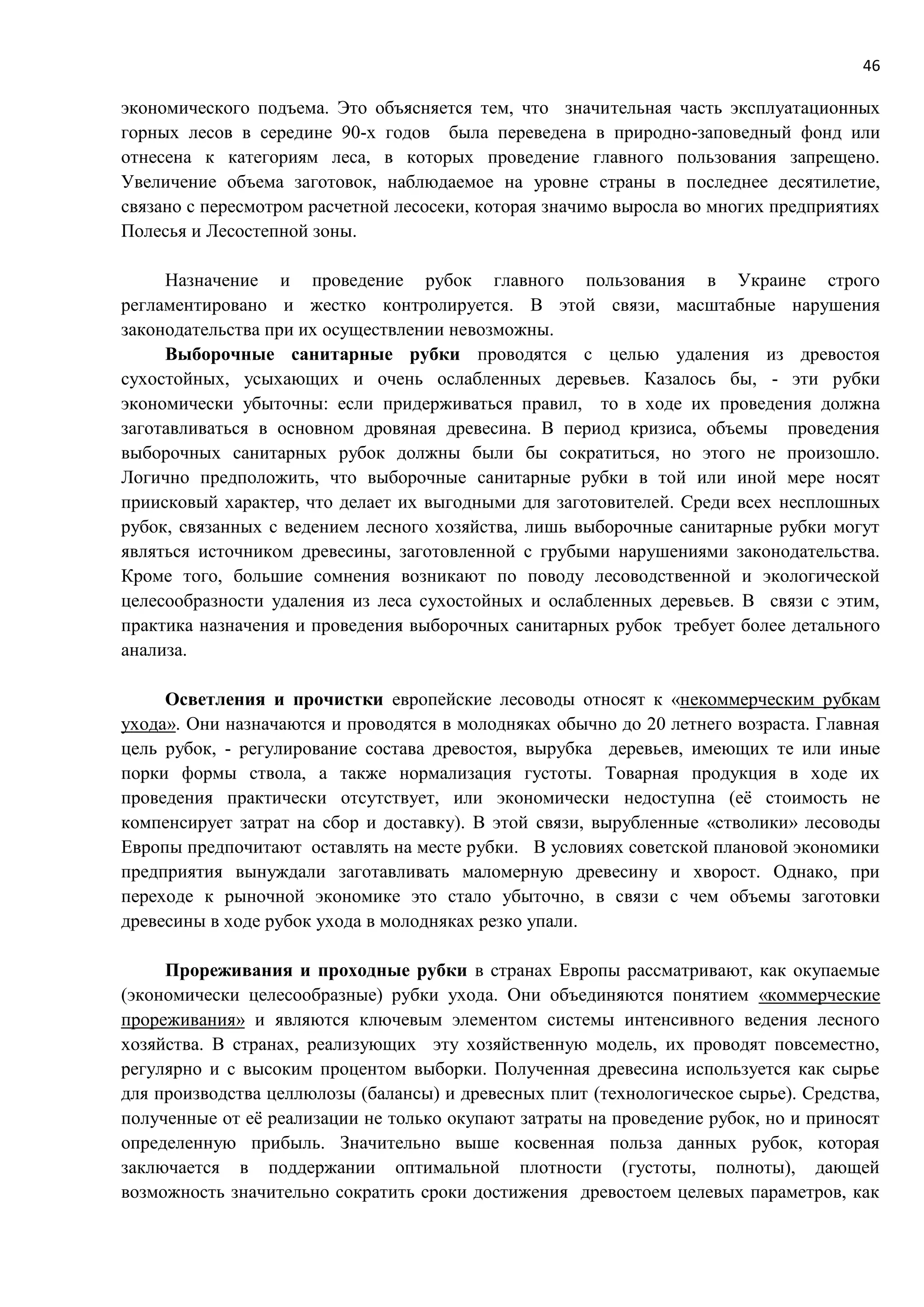 46
экономического подъема. Это объясняется тем, что значительная часть эксплуатационных
горных лесов в середине 90-х годов была переведена в природно-заповедный фонд или
отнесена к категориям леса, в которых проведение главного пользования запрещено.
Увеличение объема заготовок, наблюдаемое на уровне страны в последнее десятилетие,
связано с пересмотром расчетной лесосеки, которая значимо выросла во многих предприятиях
Полесья и Лесостепной зоны.
Назначение и проведение рубок главного пользования в Украине строго
регламентировано и жестко контролируется. В этой связи, масштабные нарушения
законодательства при их осуществлении невозможны.
Выборочные санитарные рубки проводятся с целью удаления из древостоя
сухостойных, усыхающих и очень ослабленных деревьев. Казалось бы, - эти рубки
экономически убыточны: если придерживаться правил, то в ходе их проведения должна
заготавливаться в основном дровяная древесина. В период кризиса, объемы проведения
выборочных санитарных рубок должны были бы сократиться, но этого не произошло.
Логично предположить, что выборочные санитарные рубки в той или иной мере носят
приисковый характер, что делает их выгодными для заготовителей. Среди всех несплошных
рубок, связанных с ведением лесного хозяйства, лишь выборочные санитарные рубки могут
являться источником древесины, заготовленной с грубыми нарушениями законодательства.
Кроме того, большие сомнения возникают по поводу лесоводственной и экологической
целесообразности удаления из леса сухостойных и ослабленных деревьев. В связи с этим,
практика назначения и проведения выборочных санитарных рубок требует более детального
анализа.
Осветления и прочистки европейские лесоводы относят к «некоммерческим рубкам
ухода». Они назначаются и проводятся в молодняках обычно до 20 летнего возраста. Главная
цель рубок, - регулирование состава древостоя, вырубка деревьев, имеющих те или иные
порки формы ствола, а также нормализация густоты. Товарная продукция в ходе их
проведения практически отсутствует, или экономически недоступна (её стоимость не
компенсирует затрат на сбор и доставку). В этой связи, вырубленные «стволики» лесоводы
Европы предпочитают оставлять на месте рубки. В условиях советской плановой экономики
предприятия вынуждали заготавливать маломерную древесину и хворост. Однако, при
переходе к рыночной экономике это стало убыточно, в связи с чем объемы заготовки
древесины в ходе рубок ухода в молодняках резко упали.
Прореживания и проходные рубки в странах Европы рассматривают, как окупаемые
(экономически целесообразные) рубки ухода. Они объединяются понятием «коммерческие
прореживания» и являются ключевым элементом системы интенсивного ведения лесного
хозяйства. В странах, реализующих эту хозяйственную модель, их проводят повсеместно,
регулярно и с высоким процентом выборки. Полученная древесина используется как сырье
для производства целлюлозы (балансы) и древесных плит (технологическое сырье). Средства,
полученные от её реализации не только окупают затраты на проведение рубок, но и приносят
определенную прибыль. Значительно выше косвенная польза данных рубок, которая
заключается в поддержании оптимальной плотности (густоты, полноты), дающей
возможность значительно сократить сроки достижения древостоем целевых параметров, как
 