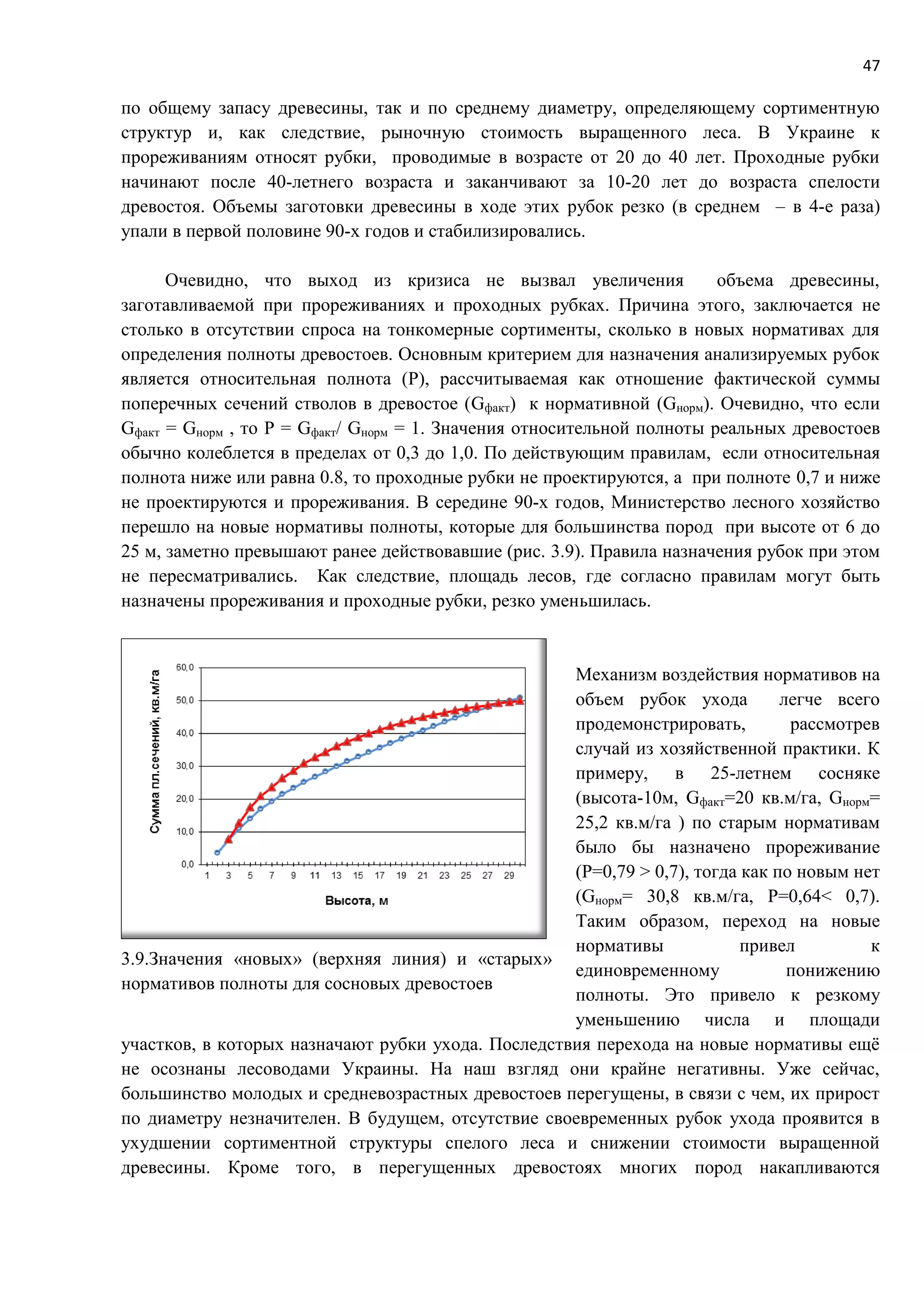 47
по общему запасу древесины, так и по среднему диаметру, определяющему сортиментную
структур и, как следствие, рыночную стоимость выращенного леса. В Украине к
прореживаниям относят рубки, проводимые в возрасте от 20 до 40 лет. Проходные рубки
начинают после 40-летнего возраста и заканчивают за 10-20 лет до возраста спелости
древостоя. Объемы заготовки древесины в ходе этих рубок резко (в среднем – в 4-е раза)
упали в первой половине 90-х годов и стабилизировались.
Очевидно, что выход из кризиса не вызвал увеличения объема древесины,
заготавливаемой при прореживаниях и проходных рубках. Причина этого, заключается не
столько в отсутствии спроса на тонкомерные сортименты, сколько в новых нормативах для
определения полноты древостоев. Основным критерием для назначения анализируемых рубок
является относительная полнота (P), рассчитываемая как отношение фактической суммы
поперечных сечений стволов в древостое (Gфакт) к нормативной (Gнорм). Очевидно, что если
Gфакт = Gнорм , то P = Gфакт/ Gнорм = 1. Значения относительной полноты реальных древостоев
обычно колеблется в пределах от 0,3 до 1,0. По действующим правилам, если относительная
полнота ниже или равна 0.8, то проходные рубки не проектируются, а при полноте 0,7 и ниже
не проектируются и прореживания. В середине 90-х годов, Министерство лесного хозяйство
перешло на новые нормативы полноты, которые для большинства пород при высоте от 6 до
25 м, заметно превышают ранее действовавшие (рис. 3.9). Правила назначения рубок при этом
не пересматривались. Как следствие, площадь лесов, где согласно правилам могут быть
назначены прореживания и проходные рубки, резко уменьшилась.
Механизм воздействия нормативов на
объем рубок ухода легче всего
продемонстрировать, рассмотрев
случай из хозяйственной практики. К
примеру, в 25-летнем сосняке
(высота-10м, Gфакт=20 кв.м/га, Gнорм=
25,2 кв.м/га ) по старым нормативам
было бы назначено прореживание
(Р=0,79 > 0,7), тогда как по новым нет
(Gнорм= 30,8 кв.м/га, Р=0,64< 0,7).
Таким образом, переход на новые
нормативы привел к
единовременному понижению
полноты. Это привело к резкому
уменьшению числа и площади
участков, в которых назначают рубки ухода. Последствия перехода на новые нормативы ещё
не осознаны лесоводами Украины. На наш взгляд они крайне негативны. Уже сейчас,
большинство молодых и средневозрастных древостоев перегущены, в связи с чем, их прирост
по диаметру незначителен. В будущем, отсутствие своевременных рубок ухода проявится в
ухудшении сортиментной структуры спелого леса и снижении стоимости выращенной
древесины. Кроме того, в перегущенных древостоях многих пород накапливаются
3.9.Значения «новых» (верхняя линия) и «старых»
нормативов полноты для сосновых древостоев
 