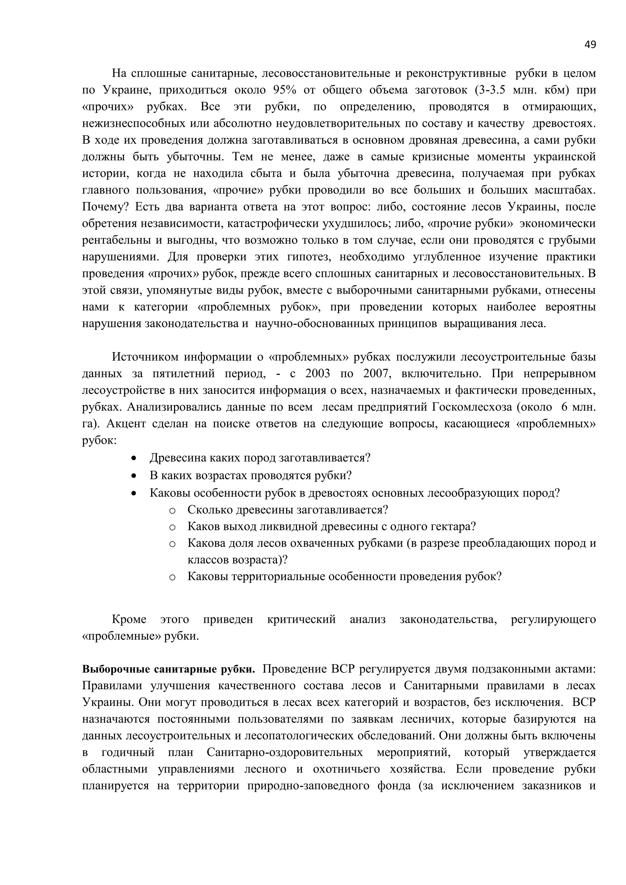 49
На сплошные санитарные, лесовосстановительные и реконструктивные рубки в целом
по Украине, приходиться около 95% от общего объема заготовок (3-3.5 млн. кбм) при
«прочих» рубках. Все эти рубки, по определению, проводятся в отмирающих,
нежизнеспособных или абсолютно неудовлетворительных по составу и качеству древостоях.
В ходе их проведения должна заготавливаться в основном дровяная древесина, а сами рубки
должны быть убыточны. Тем не менее, даже в самые кризисные моменты украинской
истории, когда не находила сбыта и была убыточна древесина, получаемая при рубках
главного пользования, «прочие» рубки проводили во все больших и больших масштабах.
Почему? Есть два варианта ответа на этот вопрос: либо, состояние лесов Украины, после
обретения независимости, катастрофически ухудшилось; либо, «прочие рубки» экономически
рентабельны и выгодны, что возможно только в том случае, если они проводятся с грубыми
нарушениями. Для проверки этих гипотез, необходимо углубленное изучение практики
проведения «прочих» рубок, прежде всего сплошных санитарных и лесовосстановительных. В
этой связи, упомянутые виды рубок, вместе с выборочными санитарными рубками, отнесены
нами к категории «проблемных рубок», при проведении которых наиболее вероятны
нарушения законодательства и научно-обоснованных принципов выращивания леса.
Источником информации о «проблемных» рубках послужили лесоустроительные базы
данных за пятилетний период, - с 2003 по 2007, включительно. При непрерывном
лесоустройстве в них заносится информация о всех, назначаемых и фактически проведенных,
рубках. Анализировались данные по всем лесам предприятий Госкомлесхоза (около 6 млн.
га). Акцент сделан на поиске ответов на следующие вопросы, касающиеся «проблемных»
рубок:
 Древесина каких пород заготавливается?
 В каких возрастах проводятся рубки?
 Каковы особенности рубок в древостоях основных лесообразующих пород?
o Сколько древесины заготавливается?
o Каков выход ликвидной древесины с одного гектара?
o Какова доля лесов охваченных рубками (в разрезе преобладающих пород и
классов возраста)?
o Каковы территориальные особенности проведения рубок?
Кроме этого приведен критический анализ законодательства, регулирующего
«проблемные» рубки.
Выборочные санитарные рубки. Проведение ВСР регулируется двумя подзаконными актами:
Правилами улучшения качественного состава лесов и Санитарными правилами в лесах
Украины. Они могут проводиться в лесах всех категорий и возрастов, без исключения. ВСР
назначаются постоянными пользователями по заявкам лесничих, которые базируются на
данных лесоустроительных и лесопатологических обследований. Они должны быть включены
в годичный план Санитарно-оздоровительных мероприятий, который утверждается
областными управлениями лесного и охотничьего хозяйства. Если проведение рубки
планируется на территории природно-заповедного фонда (за исключением заказников и
 