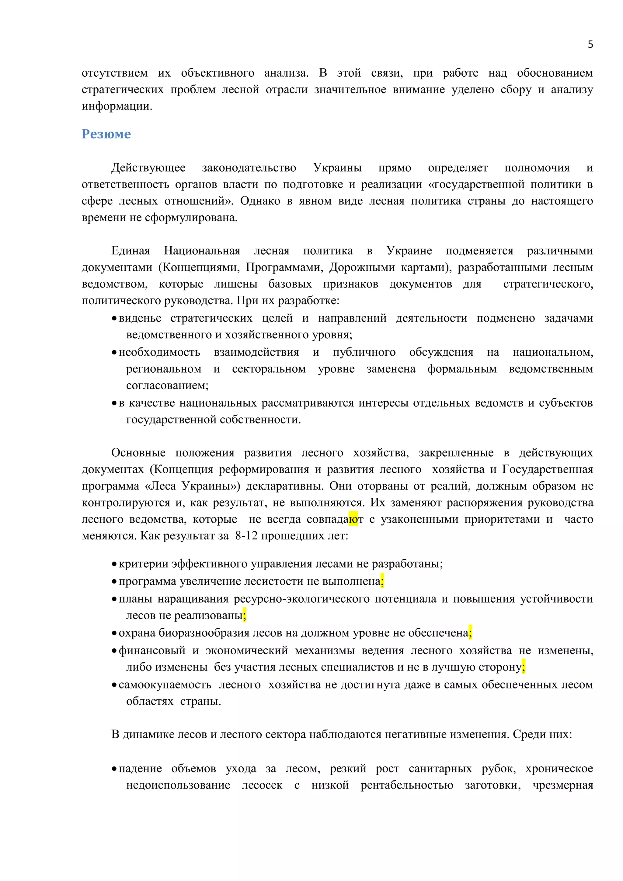 5
отсутствием их объективного анализа. В этой связи, при работе над обоснованием
стратегических проблем лесной отрасли значительное внимание уделено сбору и анализу
информации.
Резюме
Действующее законодательство Украины прямо определяет полномочия и
ответственность органов власти по подготовке и реализации «государственной политики в
сфере лесных отношений». Однако в явном виде лесная политика страны до настоящего
времени не сформулирована.
Единая Национальная лесная политика в Украине подменяется различными
документами (Концепциями, Программами, Дорожными картами), разработанными лесным
ведомством, которые лишены базовых признаков документов для стратегического,
политического руководства. При их разработке:
виденье стратегических целей и направлений деятельности подменено задачами
ведомственного и хозяйственного уровня;
необходимость взаимодействия и публичного обсуждения на национальном,
региональном и секторальном уровне заменена формальным ведомственным
согласованием;
в качестве национальных рассматриваются интересы отдельных ведомств и субъектов
государственной собственности.
Основные положения развития лесного хозяйства, закрепленные в действующих
документах (Концепция реформирования и развития лесного хозяйства и Государственная
программа «Леса Украины») декларативны. Они оторваны от реалий, должным образом не
контролируются и, как результат, не выполняются. Их заменяют распоряжения руководства
лесного ведомства, которые не всегда совпадают с узаконенными приоритетами и часто
меняются. Как результат за 8-12 прошедших лет:
критерии эффективного управления лесами не разработаны;
программа увеличение лесистости не выполнена;
планы наращивания ресурсно-экологического потенциала и повышения устойчивости
лесов не реализованы;
охрана биоразнообразия лесов на должном уровне не обеспечена;
финансовый и экономический механизмы ведения лесного хозяйства не изменены,
либо изменены без участия лесных специалистов и не в лучшую сторону;
самоокупаемость лесного хозяйства не достигнута даже в самых обеспеченных лесом
областях страны.
В динамике лесов и лесного сектора наблюдаются негативные изменения. Среди них:
падение объемов ухода за лесом, резкий рост санитарных рубок, хроническое
недоиспользование лесосек с низкой рентабельностью заготовки, чрезмерная
 