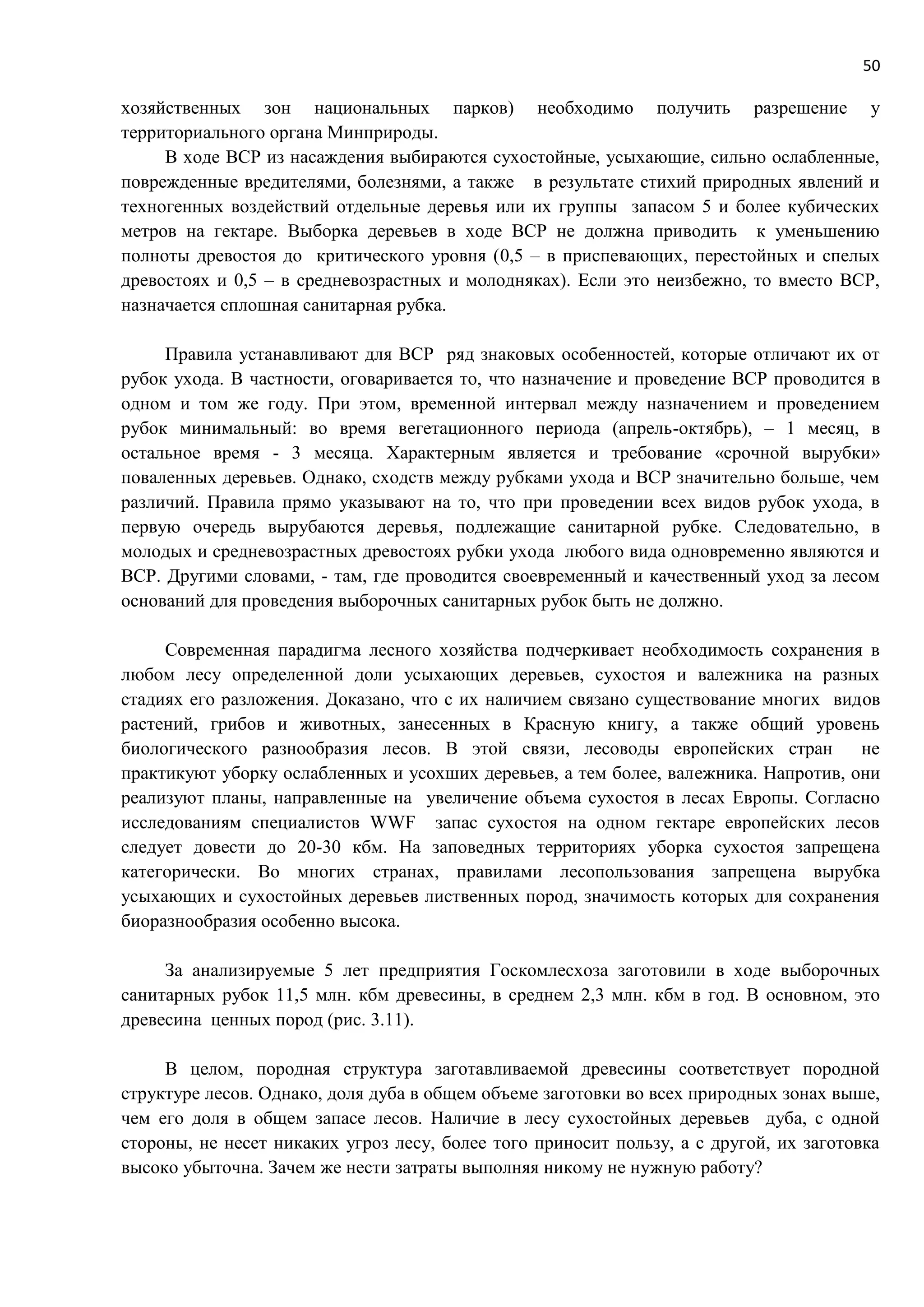 50
хозяйственных зон национальных парков) необходимо получить разрешение у
территориального органа Минприроды.
В ходе ВСР из насаждения выбираются сухостойные, усыхающие, сильно ослабленные,
поврежденные вредителями, болезнями, а также в результате стихий природных явлений и
техногенных воздействий отдельные деревья или их группы запасом 5 и более кубических
метров на гектаре. Выборка деревьев в ходе ВСР не должна приводить к уменьшению
полноты древостоя до критического уровня (0,5 – в приспевающих, перестойных и спелых
древостоях и 0,5 – в средневозрастных и молодняках). Если это неизбежно, то вместо ВСР,
назначается сплошная санитарная рубка.
Правила устанавливают для ВСР ряд знаковых особенностей, которые отличают их от
рубок ухода. В частности, оговаривается то, что назначение и проведение ВСР проводится в
одном и том же году. При этом, временной интервал между назначением и проведением
рубок минимальный: во время вегетационного периода (апрель-октябрь), – 1 месяц, в
остальное время - 3 месяца. Характерным является и требование «срочной вырубки»
поваленных деревьев. Однако, сходств между рубками ухода и ВСР значительно больше, чем
различий. Правила прямо указывают на то, что при проведении всех видов рубок ухода, в
первую очередь вырубаются деревья, подлежащие санитарной рубке. Следовательно, в
молодых и средневозрастных древостоях рубки ухода любого вида одновременно являются и
ВСР. Другими словами, - там, где проводится своевременный и качественный уход за лесом
оснований для проведения выборочных санитарных рубок быть не должно.
Современная парадигма лесного хозяйства подчеркивает необходимость сохранения в
любом лесу определенной доли усыхающих деревьев, сухостоя и валежника на разных
стадиях его разложения. Доказано, что с их наличием связано существование многих видов
растений, грибов и животных, занесенных в Красную книгу, а также общий уровень
биологического разнообразия лесов. В этой связи, лесоводы европейских стран не
практикуют уборку ослабленных и усохших деревьев, а тем более, валежника. Напротив, они
реализуют планы, направленные на увеличение объема сухостоя в лесах Европы. Согласно
исследованиям специалистов WWF запас сухостоя на одном гектаре европейских лесов
следует довести до 20-30 кбм. На заповедных территориях уборка сухостоя запрещена
категорически. Во многих странах, правилами лесопользования запрещена вырубка
усыхающих и сухостойных деревьев лиственных пород, значимость которых для сохранения
биоразнообразия особенно высока.
За анализируемые 5 лет предприятия Госкомлесхоза заготовили в ходе выборочных
санитарных рубок 11,5 млн. кбм древесины, в среднем 2,3 млн. кбм в год. В основном, это
древесина ценных пород (рис. 3.11).
В целом, породная структура заготавливаемой древесины соответствует породной
структуре лесов. Однако, доля дуба в общем объеме заготовки во всех природных зонах выше,
чем его доля в общем запасе лесов. Наличие в лесу сухостойных деревьев дуба, с одной
стороны, не несет никаких угроз лесу, более того приносит пользу, а с другой, их заготовка
высоко убыточна. Зачем же нести затраты выполняя никому не нужную работу?
 