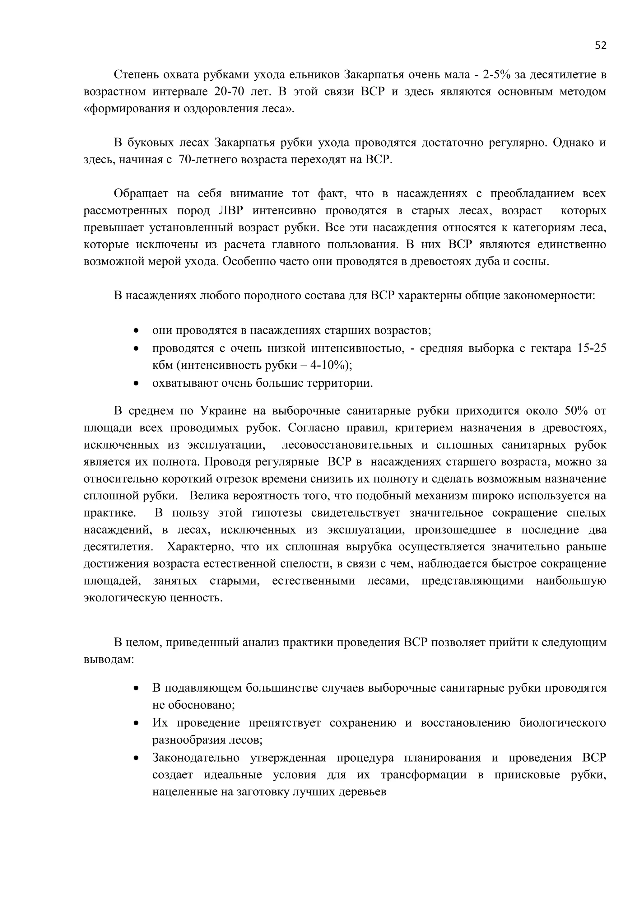 52
Степень охвата рубками ухода ельников Закарпатья очень мала - 2-5% за десятилетие в
возрастном интервале 20-70 лет. В этой связи ВСР и здесь являются основным методом
«формирования и оздоровления леса».
В буковых лесах Закарпатья рубки ухода проводятся достаточно регулярно. Однако и
здесь, начиная с 70-летнего возраста переходят на ВСР.
Обращает на себя внимание тот факт, что в насаждениях с преобладанием всех
рассмотренных пород ЛВР интенсивно проводятся в старых лесах, возраст которых
превышает установленный возраст рубки. Все эти насаждения относятся к категориям леса,
которые исключены из расчета главного пользования. В них ВСР являются единственно
возможной мерой ухода. Особенно часто они проводятся в древостоях дуба и сосны.
В насаждениях любого породного состава для ВСР характерны общие закономерности:
 они проводятся в насаждениях старших возрастов;
 проводятся с очень низкой интенсивностью, - средняя выборка с гектара 15-25
кбм (интенсивность рубки – 4-10%);
 охватывают очень большие территории.
В среднем по Украине на выборочные санитарные рубки приходится около 50% от
площади всех проводимых рубок. Согласно правил, критерием назначения в древостоях,
исключенных из эксплуатации, лесовосстановительных и сплошных санитарных рубок
является их полнота. Проводя регулярные ВСР в насаждениях старшего возраста, можно за
относительно короткий отрезок времени снизить их полноту и сделать возможным назначение
сплошной рубки. Велика вероятность того, что подобный механизм широко используется на
практике. В пользу этой гипотезы свидетельствует значительное сокращение спелых
насаждений, в лесах, исключенных из эксплуатации, произошедшее в последние два
десятилетия. Характерно, что их сплошная вырубка осуществляется значительно раньше
достижения возраста естественной спелости, в связи с чем, наблюдается быстрое сокращение
площадей, занятых старыми, естественными лесами, представляющими наибольшую
экологическую ценность.
В целом, приведенный анализ практики проведения ВСР позволяет прийти к следующим
выводам:
 В подавляющем большинстве случаев выборочные санитарные рубки проводятся
не обосновано;
 Их проведение препятствует сохранению и восстановлению биологического
разнообразия лесов;
 Законодательно утвержденная процедура планирования и проведения ВСР
создает идеальные условия для их трансформации в приисковые рубки,
нацеленные на заготовку лучших деревьев
 