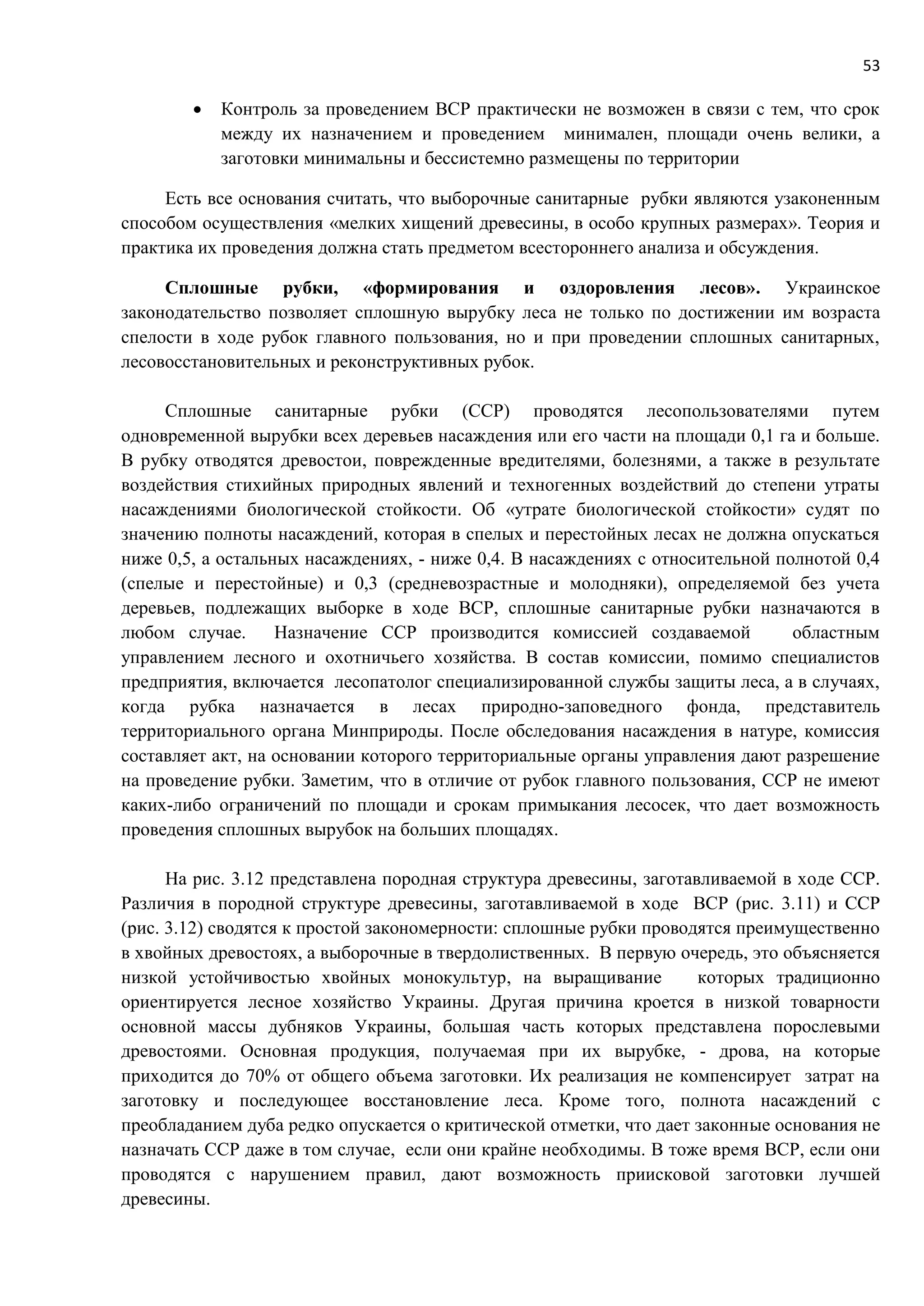 53
 Контроль за проведением ВСР практически не возможен в связи с тем, что срок
между их назначением и проведением минимален, площади очень велики, а
заготовки минимальны и бессистемно размещены по территории
Есть все основания считать, что выборочные санитарные рубки являются узаконенным
способом осуществления «мелких хищений древесины, в особо крупных размерах». Теория и
практика их проведения должна стать предметом всестороннего анализа и обсуждения.
Сплошные рубки, «формирования и оздоровления лесов». Украинское
законодательство позволяет сплошную вырубку леса не только по достижении им возраста
спелости в ходе рубок главного пользования, но и при проведении сплошных санитарных,
лесовосстановительных и реконструктивных рубок.
Сплошные санитарные рубки (ССР) проводятся лесопользователями путем
одновременной вырубки всех деревьев насаждения или его части на площади 0,1 га и больше.
В рубку отводятся древостои, поврежденные вредителями, болезнями, а также в результате
воздействия стихийных природных явлений и техногенных воздействий до степени утраты
насаждениями биологической стойкости. Об «утрате биологической стойкости» судят по
значению полноты насаждений, которая в спелых и перестойных лесах не должна опускаться
ниже 0,5, а остальных насаждениях, - ниже 0,4. В насаждениях с относительной полнотой 0,4
(спелые и перестойные) и 0,3 (средневозрастные и молодняки), определяемой без учета
деревьев, подлежащих выборке в ходе ВСР, сплошные санитарные рубки назначаются в
любом случае. Назначение ССР производится комиссией создаваемой областным
управлением лесного и охотничьего хозяйства. В состав комиссии, помимо специалистов
предприятия, включается лесопатолог специализированной службы защиты леса, а в случаях,
когда рубка назначается в лесах природно-заповедного фонда, представитель
территориального органа Минприроды. После обследования насаждения в натуре, комиссия
составляет акт, на основании которого территориальные органы управления дают разрешение
на проведение рубки. Заметим, что в отличие от рубок главного пользования, ССР не имеют
каких-либо ограничений по площади и срокам примыкания лесосек, что дает возможность
проведения сплошных вырубок на больших площадях.
На рис. 3.12 представлена породная структура древесины, заготавливаемой в ходе ССР.
Различия в породной структуре древесины, заготавливаемой в ходе ВСР (рис. 3.11) и ССР
(рис. 3.12) сводятся к простой закономерности: сплошные рубки проводятся преимущественно
в хвойных древостоях, а выборочные в твердолиственных. В первую очередь, это объясняется
низкой устойчивостью хвойных монокультур, на выращивание которых традиционно
ориентируется лесное хозяйство Украины. Другая причина кроется в низкой товарности
основной массы дубняков Украины, большая часть которых представлена порослевыми
древостоями. Основная продукция, получаемая при их вырубке, - дрова, на которые
приходится до 70% от общего объема заготовки. Их реализация не компенсирует затрат на
заготовку и последующее восстановление леса. Кроме того, полнота насаждений с
преобладанием дуба редко опускается о критической отметки, что дает законные основания не
назначать ССР даже в том случае, если они крайне необходимы. В тоже время ВСР, если они
проводятся с нарушением правил, дают возможность приисковой заготовки лучшей
древесины.
 